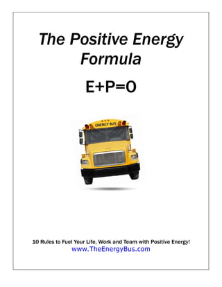 The Positive Energy
       Formula
                     E+P=O




10 Rules to Fuel Your Life, Work and Team with Positive Energy!
               www.TheEnergyBus.com
 