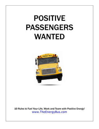 POSITIVE
          PASSENGERS
            WANTED




10 Rules to Fuel Your Life, Work and Team with Positive Energy!
               www.TheEnergyBus.com
 