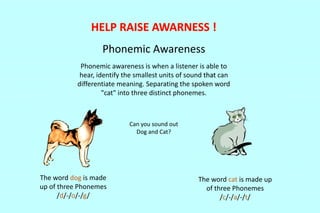 Phonemic Awareness 
Phonemic awareness is when a listener is able to 
hear, identify the smallest units of sound that can 
differentiate meaning. Separating the spoken word 
"cat" into three distinct phonemes. 
Can you sound out 
Dog and Cat? 
The word cat is made up 
of three Phonemes 
/c/-/a/-/t/ 
The word dog is made 
up of three Phonemes 
/d/-/o/-/g/ 
