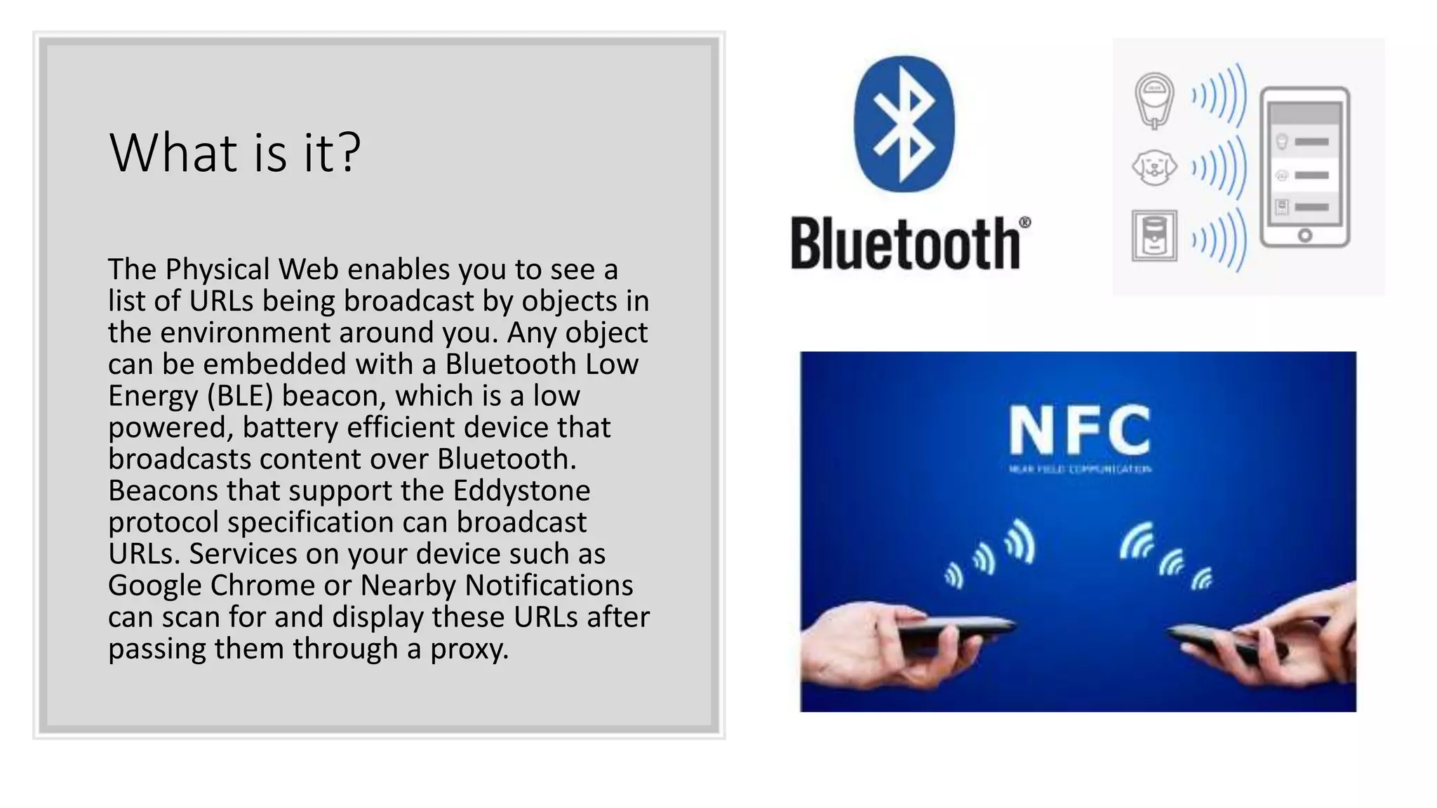 What is it?
The Physical Web enables you to see a
list of URLs being broadcast by objects in
the environment around you. Any object
can be embedded with a Bluetooth Low
Energy (BLE) beacon, which is a low
powered, battery efficient device that
broadcasts content over Bluetooth.
Beacons that support the Eddystone
protocol specification can broadcast
URLs. Services on your device such as
Google Chrome or Nearby Notifications
can scan for and display these URLs after
passing them through a proxy.
 