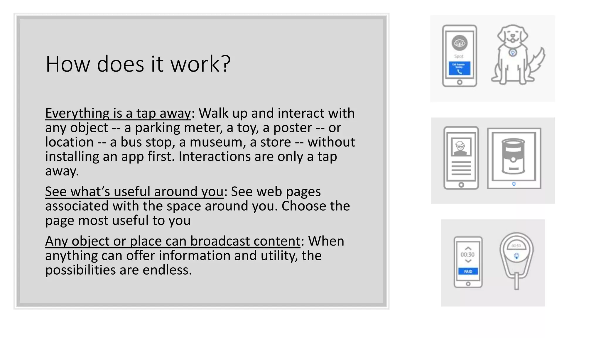 How does it work?
Everything is a tap away: Walk up and interact with
any object -- a parking meter, a toy, a poster -- or
location -- a bus stop, a museum, a store -- without
installing an app first. Interactions are only a tap
away.
See what’s useful around you: See web pages
associated with the space around you. Choose the
page most useful to you
Any object or place can broadcast content: When
anything can offer information and utility, the
possibilities are endless.
 