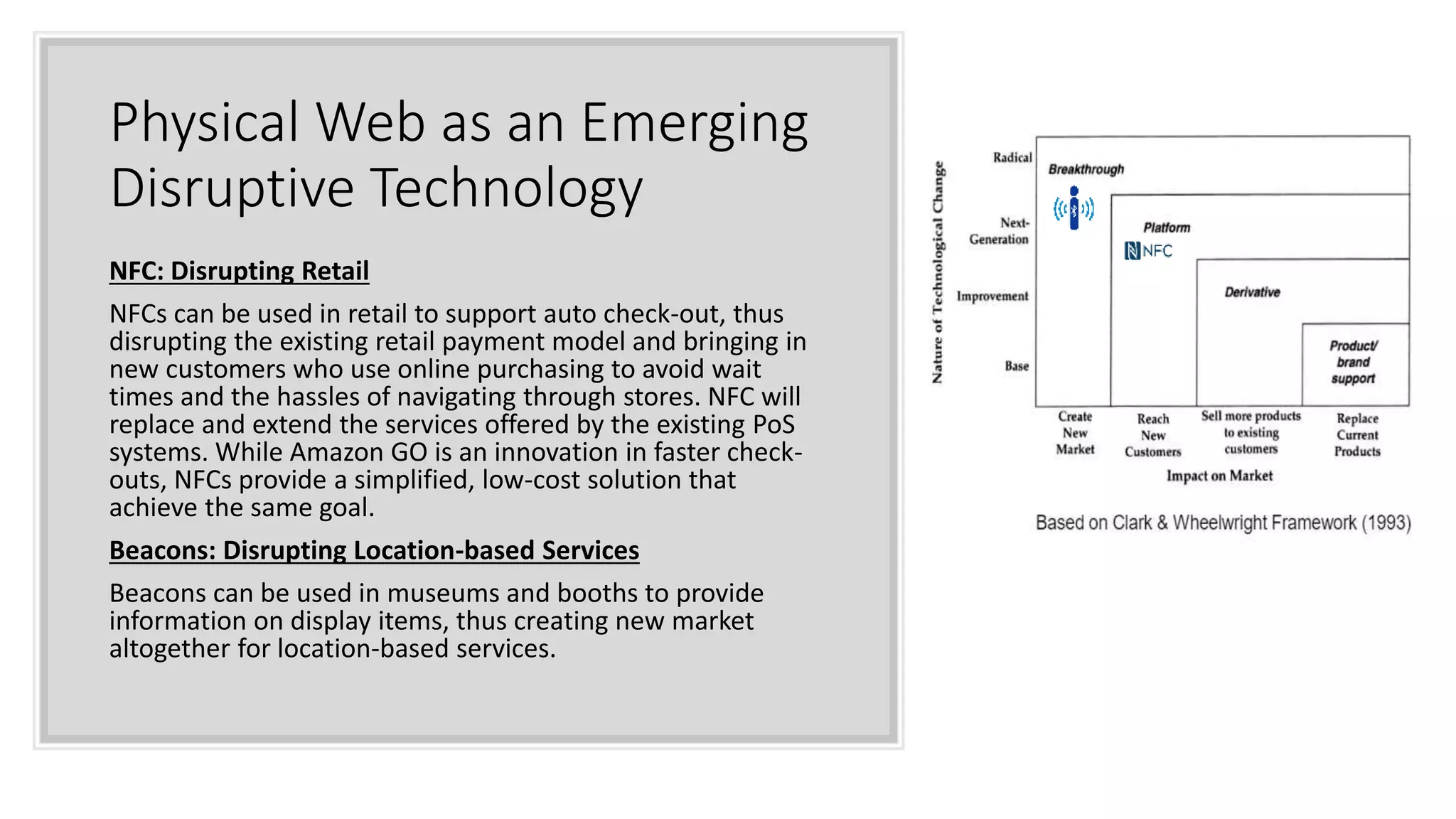 Physical Web as an Emerging
Disruptive Technology
NFC: Disrupting Retail
NFCs can be used in retail to support auto check-out, thus
disrupting the existing retail payment model and bringing in
new customers who use online purchasing to avoid wait
times and the hassles of navigating through stores. NFC will
replace and extend the services offered by the existing PoS
systems. While Amazon GO is an innovation in faster check-
outs, NFCs provide a simplified, low-cost solution that
achieve the same goal.
Beacons: Disrupting Location-based Services
Beacons can be used in museums and booths to provide
information on display items, thus creating new market
altogether for location-based services.
 