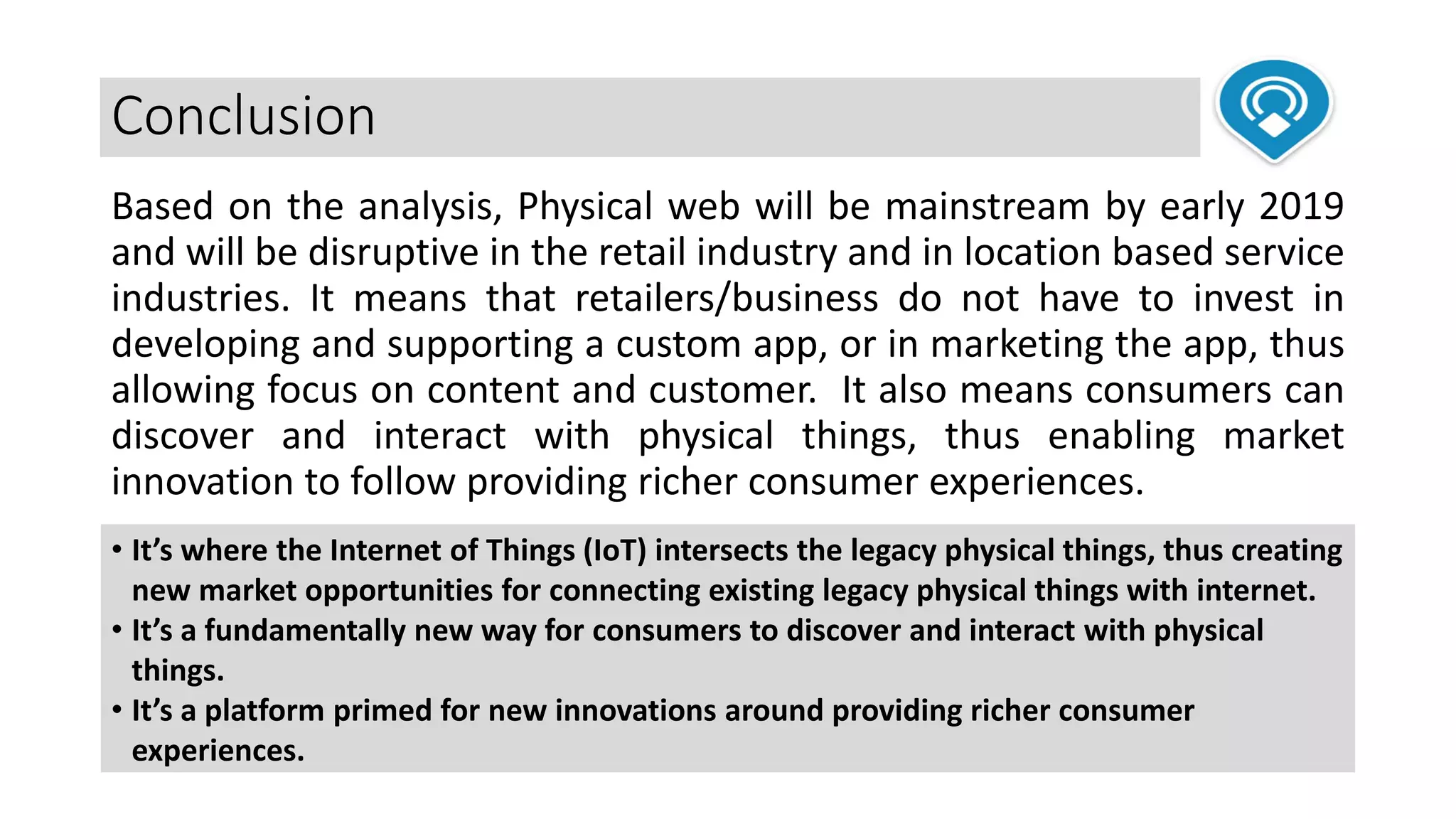 Conclusion
Based on the analysis, Physical web will be mainstream by early 2019
and will be disruptive in the retail industry and in location based service
industries. It means that retailers/business do not have to invest in
developing and supporting a custom app, or in marketing the app, thus
allowing focus on content and customer. It also means consumers can
discover and interact with physical things, thus enabling market
innovation to follow providing richer consumer experiences.
• It’s where the Internet of Things (IoT) intersects the legacy physical things, thus creating
new market opportunities for connecting existing legacy physical things with internet.
• It’s a fundamentally new way for consumers to discover and interact with physical
things.
• It’s a platform primed for new innovations around providing richer consumer
experiences.
 