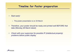 Timeline for Poster preparation


•   Start early!

     – The poster presentation is on 30 March


•   Therefore, your poster should be ready and printed well BEFORE that
    date (Monday 28 March latest)

•   Check with your supervisor for possible IP (intellectual property)
    problems before public display




                                   Posters - Research Day                2010/11
 