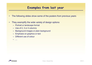 Examples from last year

•   The following slides show some of the posters from previous years

•   They exemplify the wide variety of design options
     –   Portrait or landscape format
     –   Use of 2, 3 or 4 columns
     –   Background images or plain background
     –   Emphasis on graphics or text
     –   Different use of colour
     –   …




                                     Posters - Research Day             2010/11
 