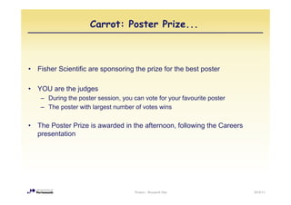 Carrot: Poster Prize...



•   Fisher Scientific are sponsoring the prize for the best poster

•   YOU are the judges
     – During the poster session, you can vote for your favourite poster
     – The poster with largest number of votes wins


•   The Poster Prize is awarded in the afternoon following the Careers
                                       afternoon,
    presentation




                                       Posters - Research Day              2010/11
 