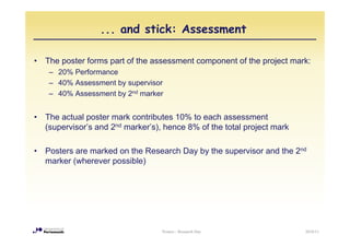... and stick: Assessment

•   The poster forms part of the assessment component of the project mark:
     – 20% Performance
     – 40% Assessment by supervisor
     – 40% Assessment by 2nd marker


•   The actual poster mark contributes 10% to each assessment
    (supervisor’s and 2nd marker’s), hence 8% of the total project mark
                        d



•   Posters are marked on the Research Day by the supervisor and the 2nd
    marker (wherever possible)




                                    Posters - Research Day                2010/11
 