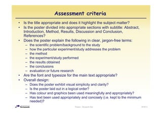 Assessment criteria
•   Is the title appropriate and does it highlight the subject matter?
•   Is the poster divided into appropriate sections with subtitle: Abstract,
    Introduction, Method, Results
    Introduction Method Results, Discussion and Conclusion
                                                       Conclusion,
    References?
•   Does the poster explain the following in clear, jargon-free terms:
     –   the i tifi
         th scientific problem/background t th study
                           bl /b k       d to the t d
     –   how the particular experiment/study addresses the problem
     –   the method
     –   the
         th experiment/study performed
                   i    t/ t d    f    d
     –   the results obtained
     –   the conclusions
     –   evaluation or f t
             l ti      future research
                                     h
•   Are the font and typesize for the main text appropriate?
•   Overall design:
     –   Does the poster exhibit visual simplicity and clarity?
     –   Is the poster laid out in a logical order?
     –   Has colour and graphics been used meaningfully and appropriately?
     –   Has text been used appropriately and concisely (i.e. kept to the minimum
         needed)?
                                      Posters - Research Day                        2010/11
 