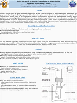 Design and Analysis of Adsorbent Column Header of Helium Liquifier
Sumeet Raikwar1,*, Hemant Kumar Patel 2, Vinod Pare1
1Shri Govindram Seksaria Institute of Technology and Science, Indore, M.P. - 452003
2 Cryo-engineering & Cryo –module Development Division, RRCAT, Indore, M.P. - 452013
Abstract
Helium is classified as rare gas, helium is being used in many fields like MRI scanner, in arc welding for protective atmosphere, as pressurizing and
purge gas, cooling of superconducting magnets etc. Helium liquefaction system is a closed cycle in which gas used contains impurities like
Nitrogen, oxygen, moisture and oil etc.The gas is needed to be purified before liquefaction in order to avoid problem caused by impurities. Helium
purification can be done using refrigeration purification and/or physical adsorption. In physical adsorption the impurities stick on the surface of the
activated adsorbent bed allowing only pure helium to pass. Mal-distribution of flow inside Adsorber results in low performance of adsorber unit or
impure helium or overestimate the adsorber mass.It is desirable to have an efficient design of adsorbent column. Present work details about header
design for adsorber column to eliminate flow mal distribution and also 3D modelling of system.
Project Objective and Problem Formulation
•To decide the layout of Helium purification system by modelling and performing interference test.
•To design Helium Adsorber column.
•To design and perform CFD analysis of Adsorber column Header.
•To estimate the adsorber bed size.
Our Main Problem
Our main problem is to select best suitable design of Header for the Adsorber column used in Helium purification system of Helium liquefaction
system in order to avoid flow mal-distribution inside Adsorber column which result in low wrong estimation of adsorber bed size, increased size of
adsorber column, performance of Adsorber, over design Adsorber mass and also effects the quality of helium
Methodogy
•Based on operating condition and different component size, system layout & modelling is performed and interference check has to be done.
•Proposing different type of header design as per the input and desired condition of the flow of fluid.
•Modelling of different type of header’s using 3D modelling.
•Analysis of proposed header design using CFD to predict flow distribution.
•Selection of suitable header based on the results obtained by above proced
Desired Outcome
•. Layout of the components used in Helium liquefier.
•Size optimization of vacuum vessel.
•Header design will result in proper flow distribution.
•Accurate adsorber bed size.
•Desired grade of helium purity
Scope of Helium Purifier
•High grade of liquid helium can be obtained.
•Reduces the possibilities of system component failure by eliminating
impurities.
•As per the requirement area of use different grades of helium can be
obtained.
•Increased effectiveness of the gas liquefaction system as the temperature
is lowered into ryogenic range in purification process.
Block Diagram of Helium Purification System
 