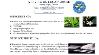 A REVIEW ON COCAIN ABUSE
Saginela Sailaja*, K.Karthik
Pharma D 4th year,
Jagans collage of pharmacy, Nellore.
Saginelasailaja@gmail.com
INTRODUCTION:
 Cocaine is an alkoloid obtained from the leaves of coca tree, and is a
powerful addictive CNS stimulant.
 FEATURES:
 Family: Erythroxylum coca.
 Category: Shrubs, Fruits.
 It’s chemical name is Methylbenzoylecogonine, that is active principle obtained from the coca leaves.
NEED FOR THE STUDY:
Now-a-days the percentage of young aged people are extended to great addiction .
The drug abuse is more especially in United states when compared with in India .
So , The need of study on this title to get the info behind the cocaine drug along with
perceive percentage of drug abuse in India as per the statistical studies.
Abstract No: 44
 