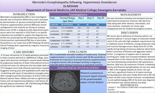 Wernicke’s Encephalopathy following Hyperemesis Gravidarum
Dr.MOHAN
Deparment of General Medicine,JJM Medical College,Davangere,Karnataka
INTRODUCTION
CASE HISTORY
Wernicke’s encephalopathy (WE) is rare nuerological
disorder due to thiamine defienciency and is precipate
by administration of glucose containing fluids before
thiamine supplementation.alomost 80%cases remain
undiagnosed as the majority are during on autopsy.
Many cases of WE in pregnancy with hyperemesis gravi
darum were first reported in 1914.There is no specific
Laboratory test available to support the diagnosis.Can
further be complicated by life threatening condition like
Central pontine myelinolysis(CPM) due to electrolyte
fluctuations.In our study case of WE following HG where
Clinical findings were supported by magnetic resonance
imaging of brain
A 23-year-old woman at 22 weeks gestation,presented
to bapui hospital attached to JJMMedical College ,Dava
ngere with excessive vomiting for several weeks followed by
by progressive weakness of lower limbs,altered sensorium,
and blurred vision.On admission,she had stable vitals with
7/15 Glasgow Coma Scale.Physical examination revealed
Sluggishly reacting puils with papilledema,left sided faci
-al twitching with ptosis of eye,bilateral conjugate palsy
With nystagmusand flaccid paralysis of all four limbs with
Bilateral plantar flexor reflexes.she had no significant past
history and not hypertensive,diabeticor rosk factors.On
General physical exmination ,BP-120/70mmhg,PR-88bpm,
No significant per abdomen findings
Investigations
RADIOLOGICAL INVESTIGATIONS
Tests Normal Range Day1 Day15 Day30
(per litre)
s.chloride 98-107MMOL 96 98 106
s.sodium 137-145MMOL 129 131 140
s.pottasium 3.5-5.1MMOL 3.4 3.9 4.5
s.creatinine 0.7-1.8MG 0.6 1.6 1.8
s.urea 10-50MG 32 42 45
s.magnesium 1.6-2.3MG 1.8 2.1 2.0
s.phosphate 0.7-1.4MMOL 1.2 0.9 0.8
s.albumin 3.5-5.0MG 3.0 4.5 4.2
Bilateral symmetrical
increased signal intensity
of the posteromedial
aspect of both thalami
CONCLUSION
MANAGEMENT
She was electively intubated and ventilated and was
administered intravenous thiamine 100 mg thrice
daily along with other vitamins, electrolytes, and
trace elements. Gradually, her ocular signs
disappeared and she showed neurological recovery
with improvement in muscle power.
DISCUSSION
WE occurs due to deficiency of thiamine which is an
essential cpfactor in various stages of carbonate metab
-olism.If the cells with high metabolic requirements hav
e inadequte stores of thiamine ,energy production drop
and nueronal damage ensues .Body stores B1 of falls
rapidly during fasting.Intravenous dextrose adminitered
before correction of thimaine will aggravate matters
further .In pregnancy it happens due to excessive
vomiting,poor intake and increased metabolic demand
.Sequestration of the vitamin by the fetus and placenta
,can have devastating complications like spontaneous
abortion ,fetal loss.Lab assesment of blood tranketolas
activity and thiamine pyrophosphate are not very reliab
le .MRI is the imaging modality of choice .Our pat
-ient had a signoficant history of of severe vomiting
during pregnancy with poor intake which led to WE.she
present ed with acute mental confusion ,encephalopat
-hy and opthalmoplegia.MRI of the brain was diagnostic
and treatment was started without any delay
WE is a potentially reversible condition if treated early. Thiamine
supplementation is crucial for women with HG.We would like to
emphasize the importance of prompt thiamine supplementation
in pregnant women with prolonged vomiting in pregnancy,
especially before starting intravenous or parenteral nutrition
REFFERENCES
1.Harper C. The incidence of Wernicke's encephalopathy in
Australia
2.Harrison 20th edition
 