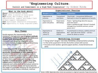 “Engineering Culture:
              Control and Commitment in a High-Tech Corporation”                                          by Gideon Kunda

        What is the book about?                                                     Organizational Theories
Where? Silicon Valley, SysCom                             Metaphor (Morgan)           Theory               Commentary
When? 1990s (6 months of field work)
Who? Kunda, MIT student, Grade 2                          Organization as             Transactional        ‘Give & take’ – transactional (Williamson)
administrative support and Grade 4 tech                   economy                     cost theory          Hard work in return for appearance of security
workers support (management)
                                                          Organization as             Power Game           Power = “getting things done the way you
How? Participant observation ethnography
Why? Opportunity to study corporate power
                                                          power and politics          (Mintzberg)          want them done”
                                                                                                           Power is wielded through ‘informal’ ritualised
                                                                                                           messages (e.g. lunchtime seminars, annual
                                                                                                           picnics, etc.)

                 Main Themes                              Organization as             Similar to Z         Proceed based on intimacy, subtlety and trust
                                                          ‘family’ (or                Organizations        BUT – dark side of the ‘family’ – can be a
Kunda exposes the intentionality of Tech                  ‘culture’?)                 (Ouchi)              veneer for abuse or control
company's management use of various methods
of normative control to propagate its claims as a                                         Methodology Critique
familial work environment that operates
informally and allows for a flexibility which              “Going native” dangers – too close, friendships, unrepresentative sampling
promotes individual responsibility as the primary          2-Year write-up period in Tel Aviv. No further contact with sources
one’s career success.                                      Focused on tech workers. Ignored support workers, mostly female & non-
                                                            white.
A rewarding and life-long employment is the
company’s promise in exchange for one’s
personally commitment of their creativity and
initiative in the process of producing products
that are marketable and successful in generating
revenue. Kunda establishes that pervasive efforts
of Tech, from a well-espoused ideology that
involves “a moral purpose” as part of its daily
culture where repetition of Tech’s s mask an
elaborate and subtle form of normative control in
which the members' minds and hearts become
the target of corporate influence for the pursuit of
corporate, and by chance individual, revenue.
                                                       Kunda, G. (2006). Engineering culture: Control and commitment in a high-tech corporation. Temple University Press.
 