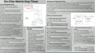 Registers of Watch dog Timer:
1. WDMOD (Watchdog Mode Register)
It is an 8-bit read-write register
It is used to control the operation of the
watchdog.
Bit 0 – WDEN (Watchdog Interrupt Enable)
Bit 1 – WDRESET (Watchdog Reset Enable)
Bit 2 – WDTOF (Watchdog Time-Out Flag)
This bit is set when the watchdog times out.It is
cleared by software.
Bit 3 – WDINT (Watchdog Interrupt Flag)
This bit is set when the watchdog times out. This
bit is cleared when any reset occurs.It is a read
only bit.
2. WDTV (Watchdog Timer Value Register)
It is a 32-bit read only register.
It is used to read the current value of watchdog
timer.
3. WDFEED (Watchdog Feed Register)
It is an 8-bit write only register.
Writing a 0xAA followed by 0x55 to this register
will reload the watchdog timer with the WDTC
value..
uilt watchdog timer of LPC2148:
he watchdog consists of a fixed divide by 4 prescalar
d a 32-bit counter. The clock is fed to the timer
rough the prescalar.
he counter can be loaded with any value between 0xFF
d 0xFFFFFFFF. If the counter is loaded with any value
ss than 0xFF, the counter is initialized with a value
FF.
he watchdog needs to be fed with a pre-determined
quence of 0xAA followed by 0x55 before watchdog
mer underflows to prevent reset/interrupt.
tures of WatchDog Timer:
chdog Timer (WDT) can be helpful to
matically reset the system whenever a
out occurs.
em reset is required for preventing failure of
ystem in a situation of a hardware fault or
ram error.
e are countless applications where the system
ot afford to get stuck at a point (not even for
all duration of time). For example, in a radar
m, if the system hangs for 5 minutes, it can
t in serious repercussions (an enemy plane or
ile may go undetected resulting in huge
es).
system should be robust enough to
matically detect the failures quickly and reset
in order to recover from the failures and
tion normally without errors.
t is not always feasible to manually reset the
m, especially once it has been deployed.
vercome such problems, a watchdog timer is
ssary to automatically reset the system
out human intervention.
Applications Of Watchdog Timer:
An application in mobile phone is that display is off in case no GUI interaction takes place within a
watched time interval. This will save good amount of battery power.
• An application in temperature controller is that if controller takes no action to switch off the
current within preset watched time interval, the current is switched off and warning signal is
raised as indication of controller failure. Failure to switch off current may burst a boiler in which
water is heated.
• If Software hangs due to some bug/issue, it helps to reset the system automatically without any
human interactions.
4. WDTC (Watchdog Timer Constant
Register)
It is a 32-bit read-write register.
Every time a sequence feed occurs, the
WDTC content is loaded into the
watchdog timer.
The 8 least significant bits (bits 7:0) of this
register are set to 1 on reset.
Any value below 0xFF will cause 0xFF to
be loaded in this register. Hence, the
minimum timeout interval is (TPCLK * 256
* 4).
How to use the Watchdog in
LPC2148?
• Set the watchdog timer constant
reload value in the WDTC register
• Select the mode using the
WDMOD register
• Start the watchdog by feeding it
with 0xAA followed by 0x55 in
WDFEED register
• Make sure to feed the watchdog
again before the timer counter
underflows in order to prevent
reset/interrupt
• WDTOF can be monitored to
determine if the watchdog has
caused reset condition. The
WDTOF flag must be cleared using
software.
Prepared By-
TETB310-Shubham Patil.
TETB132-Srishti Kakade.
 
