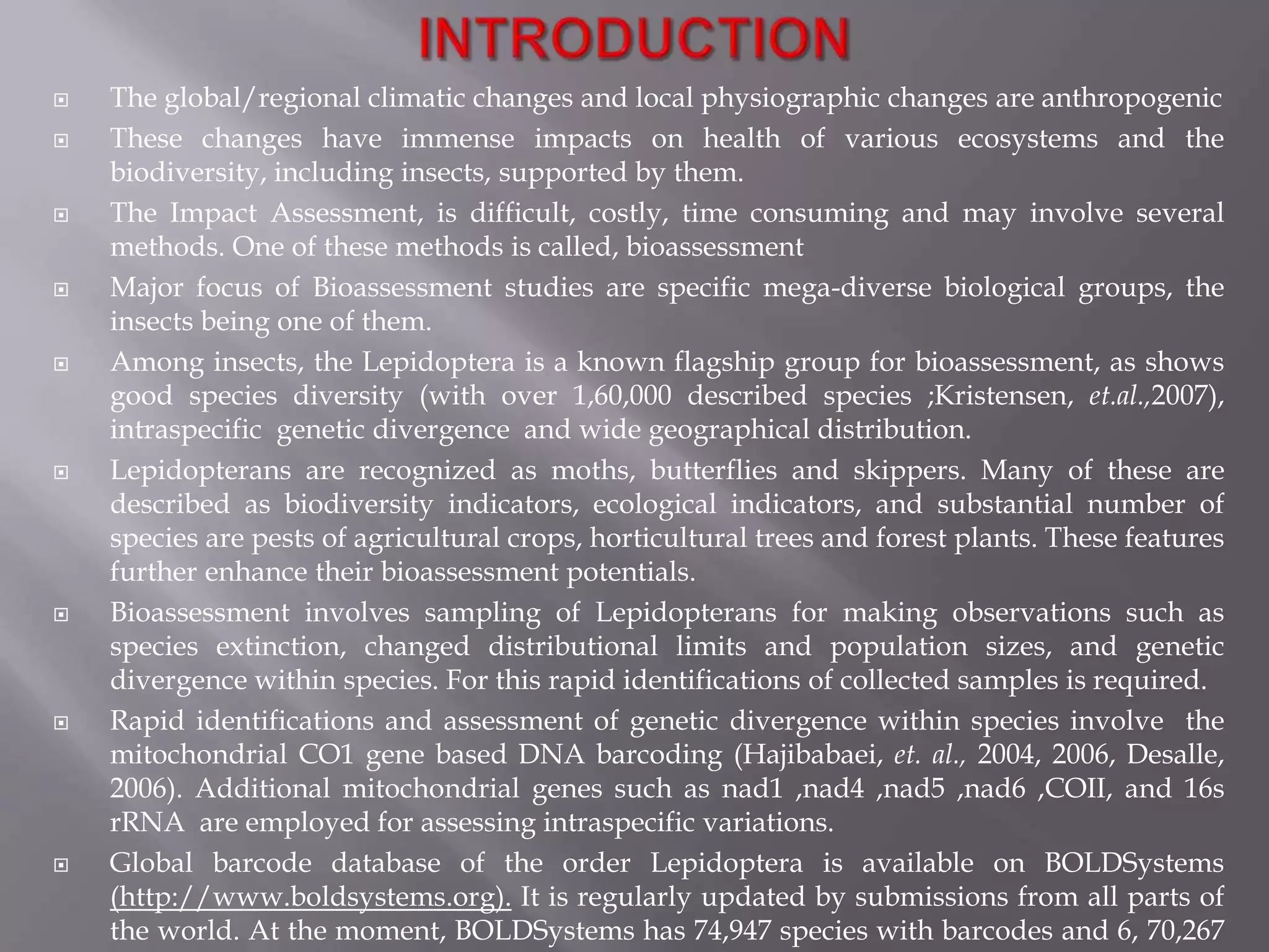    The global/regional climatic changes and local physiographic changes are anthropogenic
   These changes have immense impacts on health of various ecosystems and the
    biodiversity, including insects, supported by them.
   The Impact Assessment, is difficult, costly, time consuming and may involve several
    methods. One of these methods is called, bioassessment
   Major focus of Bioassessment studies are specific mega-diverse biological groups, the
    insects being one of them.
   Among insects, the Lepidoptera is a known flagship group for bioassessment, as shows
    good species diversity (with over 1,60,000 described species ;Kristensen, et.al.,2007),
    intraspecific genetic divergence and wide geographical distribution.
   Lepidopterans are recognized as moths, butterflies and skippers. Many of these are
    described as biodiversity indicators, ecological indicators, and substantial number of
    species are pests of agricultural crops, horticultural trees and forest plants. These features
    further enhance their bioassessment potentials.
   Bioassessment involves sampling of Lepidopterans for making observations such as
    species extinction, changed distributional limits and population sizes, and genetic
    divergence within species. For this rapid identifications of collected samples is required.
   Rapid identifications and assessment of genetic divergence within species involve the
    mitochondrial CO1 gene based DNA barcoding (Hajibabaei, et. al., 2004, 2006, Desalle,
    2006). Additional mitochondrial genes such as nad1 ,nad4 ,nad5 ,nad6 ,COII, and 16s
    rRNA are employed for assessing intraspecific variations.
   Global barcode database of the order Lepidoptera is available on BOLDSystems
    (http://www.boldsystems.org). It is regularly updated by submissions from all parts of
    the world. At the moment, BOLDSystems has 74,947 species with barcodes and 6, 70,267
 