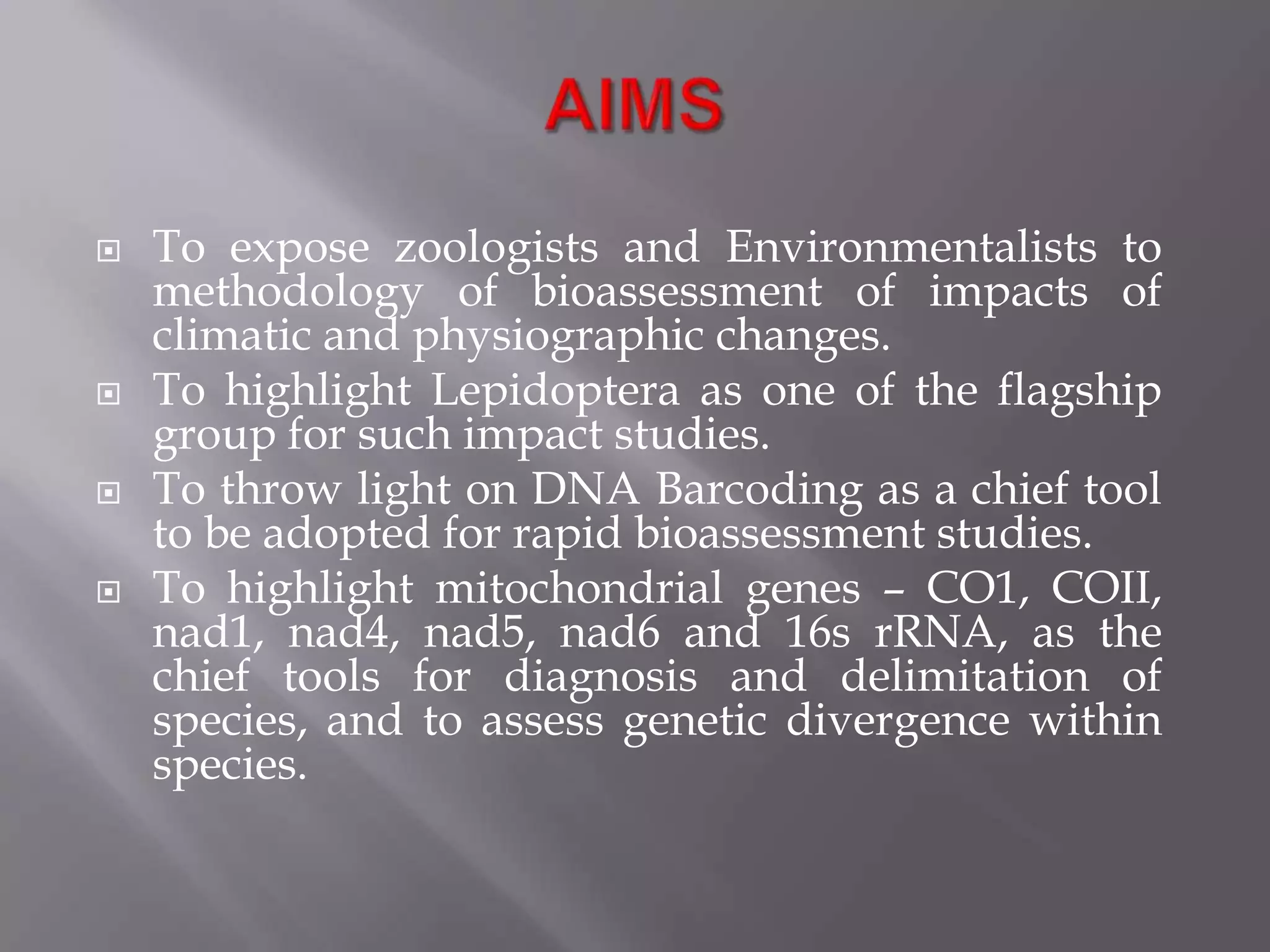    To expose zoologists and Environmentalists to
    methodology of bioassessment of impacts of
    climatic and physiographic changes.
   To highlight Lepidoptera as one of the flagship
    group for such impact studies.
   To throw light on DNA Barcoding as a chief tool
    to be adopted for rapid bioassessment studies.
   To highlight mitochondrial genes – CO1, COII,
    nad1, nad4, nad5, nad6 and 16s rRNA, as the
    chief tools for diagnosis and delimitation of
    species, and to assess genetic divergence within
    species.
 