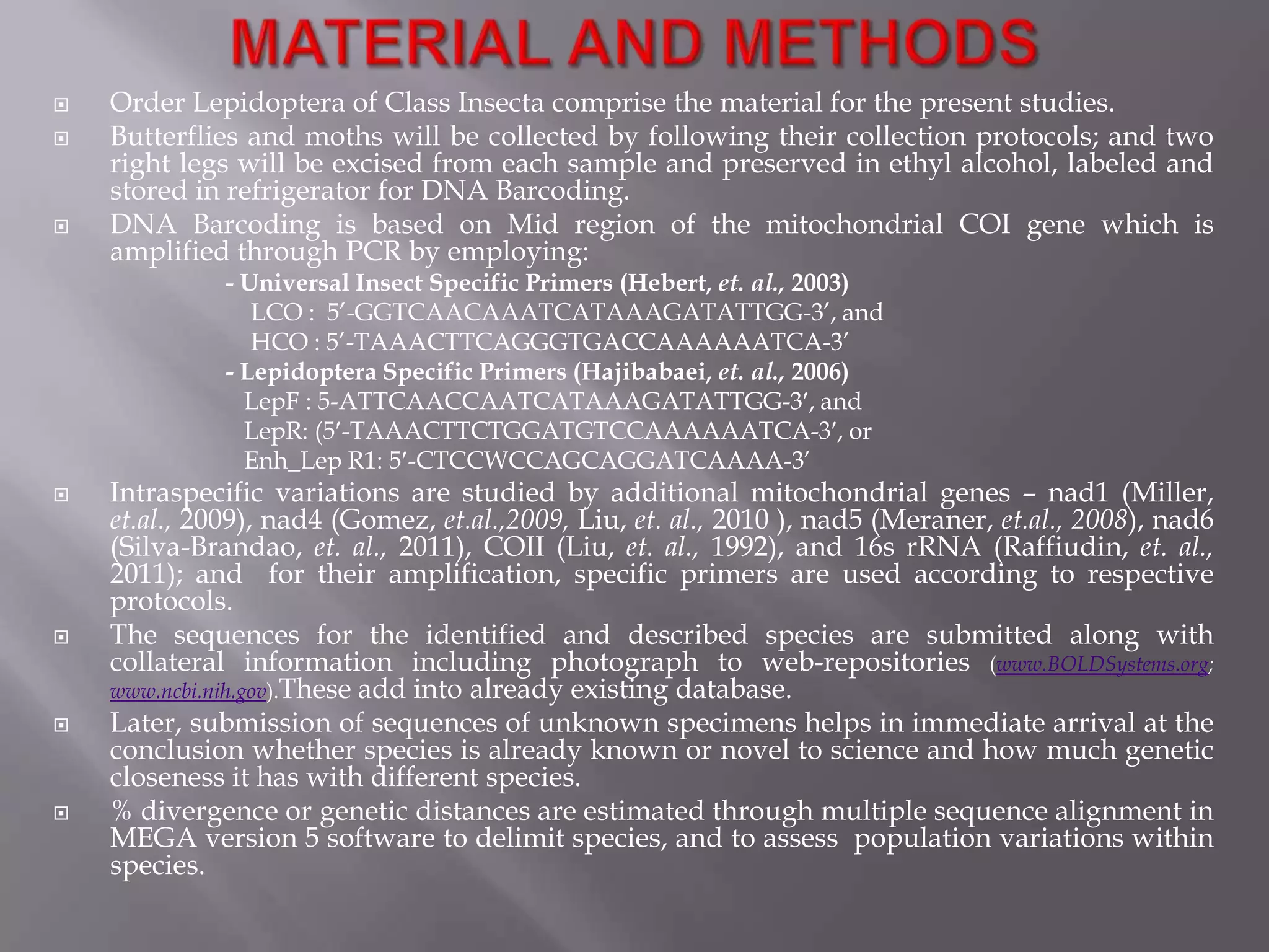   Order Lepidoptera of Class Insecta comprise the material for the present studies.
   Butterflies and moths will be collected by following their collection protocols; and two
    right legs will be excised from each sample and preserved in ethyl alcohol, labeled and
    stored in refrigerator for DNA Barcoding.
   DNA Barcoding is based on Mid region of the mitochondrial COI gene which is
    amplified through PCR by employing:
              - Universal Insect Specific Primers (Hebert, et. al., 2003)
                 LCO : 5’-GGTCAACAAATCATAAAGATATTGG-3’, and
                 HCO : 5’-TAAACTTCAGGGTGACCAAAAAATCA-3’
              - Lepidoptera Specific Primers (Hajibabaei, et. al., 2006)
                LepF : 5-ATTCAACCAATCATAAAGATATTGG-3 , and
                LepR: (5 -TAAACTTCTGGATGTCCAAAAAATCA-3 , or
                Enh_Lep R1: 5 -CTCCWCCAGCAGGATCAAAA-3’
   Intraspecific variations are studied by additional mitochondrial genes – nad1 (Miller,
    et.al., 2009), nad4 (Gomez, et.al.,2009, Liu, et. al., 2010 ), nad5 (Meraner, et.al., 2008), nad6
    (Silva-Brandao, et. al., 2011), COII (Liu, et. al., 1992), and 16s rRNA (Raffiudin, et. al.,
    2011); and for their amplification, specific primers are used according to respective
    protocols.
   The sequences for the identified and described species are submitted along with
    collateral information including photograph to web-repositories (www.BOLDSystems.org;
    www.ncbi.nih.gov).These add into already existing database.
   Later, submission of sequences of unknown specimens helps in immediate arrival at the
    conclusion whether species is already known or novel to science and how much genetic
    closeness it has with different species.
   % divergence or genetic distances are estimated through multiple sequence alignment in
    MEGA version 5 software to delimit species, and to assess population variations within
    species.
 
