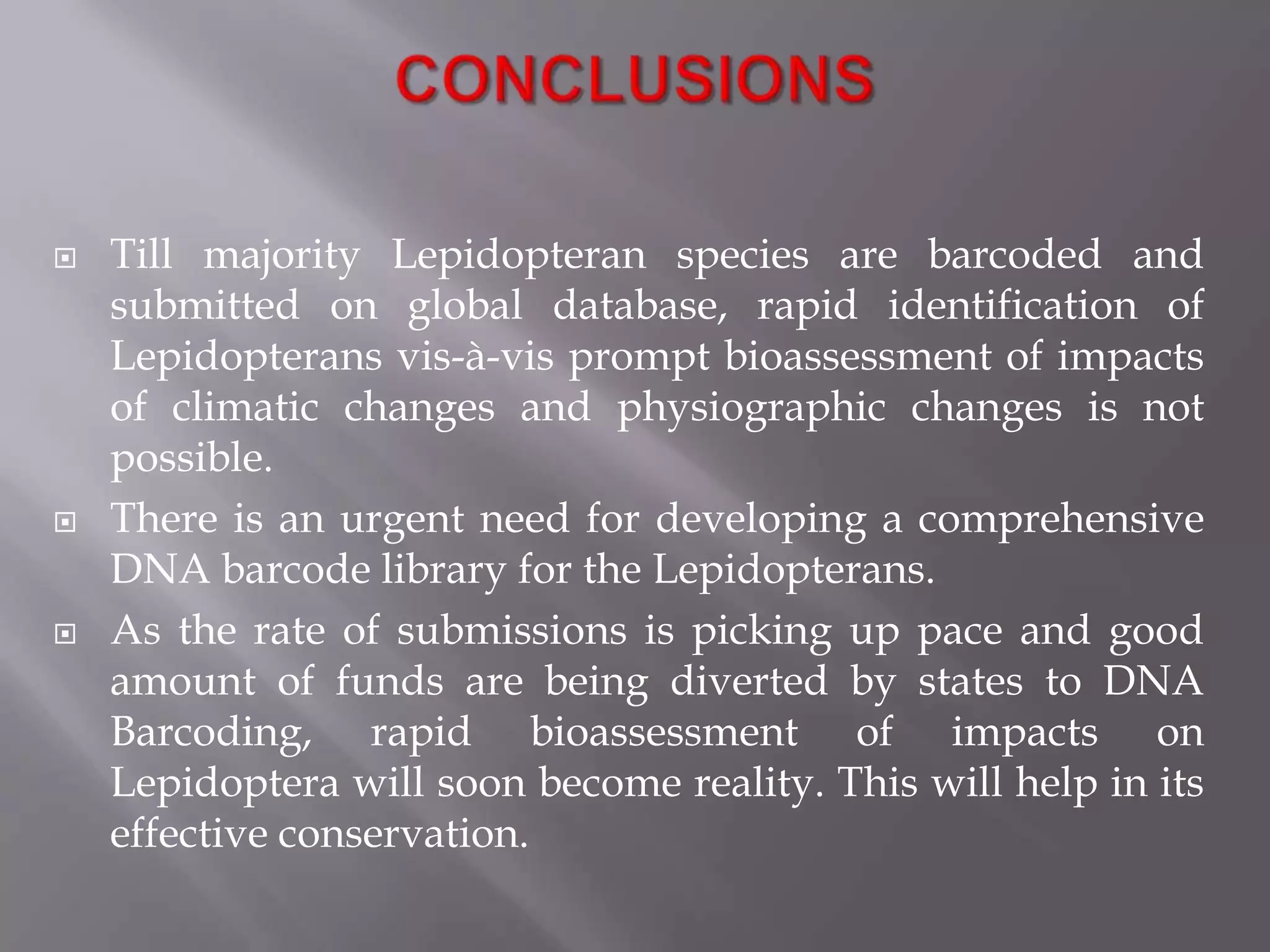    Till majority Lepidopteran species are barcoded and
    submitted on global database, rapid identification of
    Lepidopterans vis-à-vis prompt bioassessment of impacts
    of climatic changes and physiographic changes is not
    possible.
   There is an urgent need for developing a comprehensive
    DNA barcode library for the Lepidopterans.
   As the rate of submissions is picking up pace and good
    amount of funds are being diverted by states to DNA
    Barcoding, rapid bioassessment of impacts on
    Lepidoptera will soon become reality. This will help in its
    effective conservation.
 