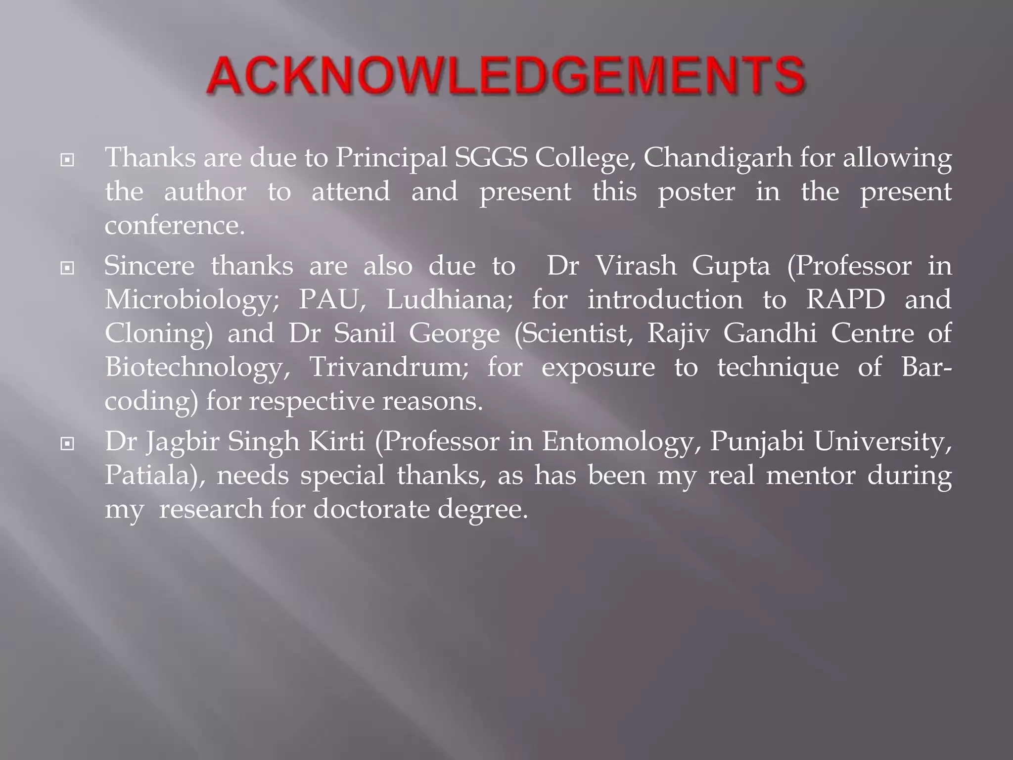    Thanks are due to Principal SGGS College, Chandigarh for allowing
    the author to attend and present this poster in the present
    conference.
   Sincere thanks are also due to Dr Virash Gupta (Professor in
    Microbiology; PAU, Ludhiana; for introduction to RAPD and
    Cloning) and Dr Sanil George (Scientist, Rajiv Gandhi Centre of
    Biotechnology, Trivandrum; for exposure to technique of Bar-
    coding) for respective reasons.
   Dr Jagbir Singh Kirti (Professor in Entomology, Punjabi University,
    Patiala), needs special thanks, as has been my real mentor during
    my research for doctorate degree.
 