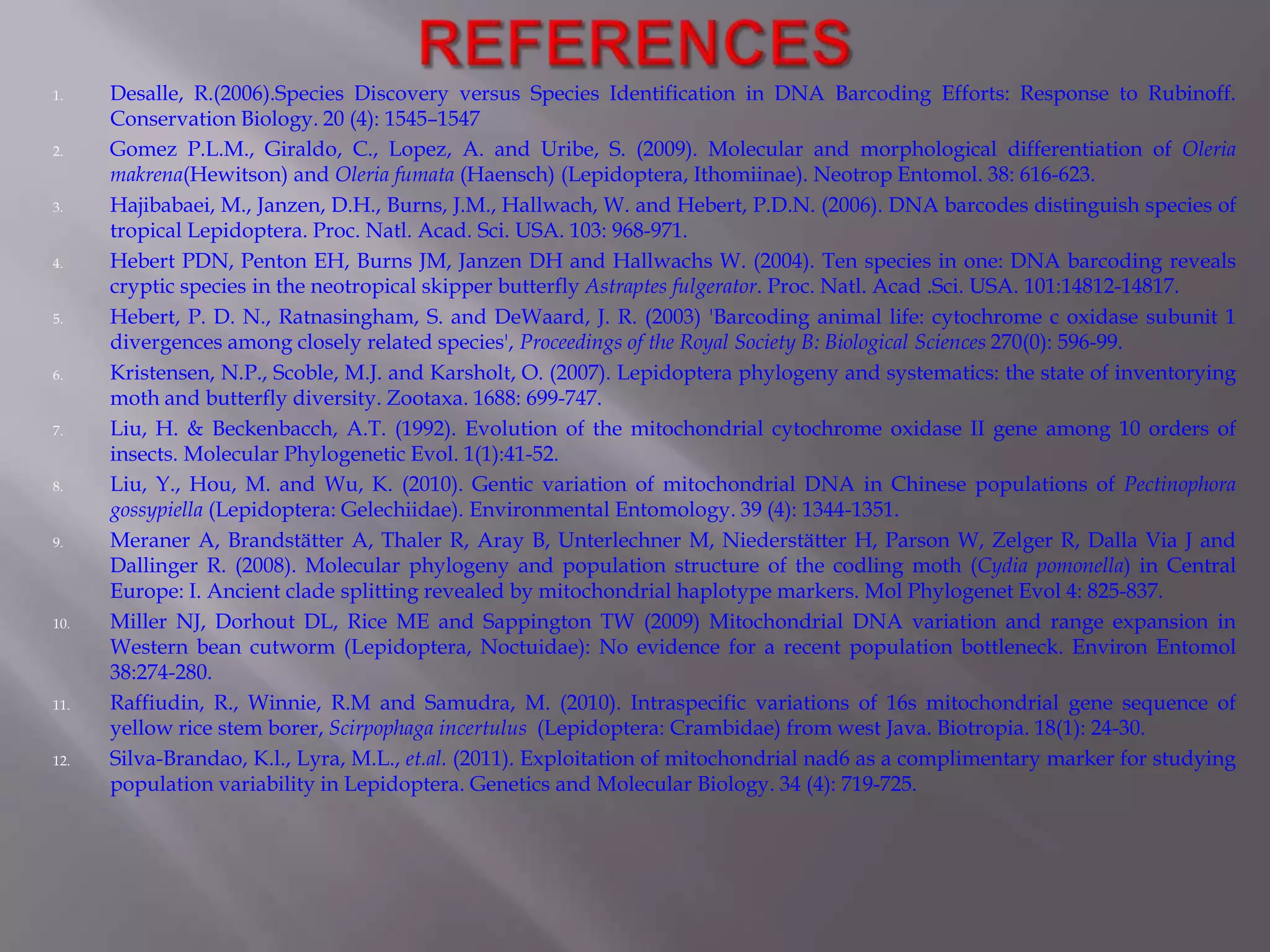 1.    Desalle, R.(2006).Species Discovery versus Species Identification in DNA Barcoding Efforts: Response to Rubinoff.
      Conservation Biology. 20 (4): 1545–1547
2.    Gomez P.L.M., Giraldo, C., Lopez, A. and Uribe, S. (2009). Molecular and morphological differentiation of Oleria
      makrena(Hewitson) and Oleria fumata (Haensch) (Lepidoptera, Ithomiinae). Neotrop Entomol. 38: 616-623.
3.    Hajibabaei, M., Janzen, D.H., Burns, J.M., Hallwach, W. and Hebert, P.D.N. (2006). DNA barcodes distinguish species of
      tropical Lepidoptera. Proc. Natl. Acad. Sci. USA. 103: 968-971.
4.    Hebert PDN, Penton EH, Burns JM, Janzen DH and Hallwachs W. (2004). Ten species in one: DNA barcoding reveals
      cryptic species in the neotropical skipper butterfly Astraptes fulgerator. Proc. Natl. Acad .Sci. USA. 101:14812-14817.
5.    Hebert, P. D. N., Ratnasingham, S. and DeWaard, J. R. (2003) 'Barcoding animal life: cytochrome c oxidase subunit 1
      divergences among closely related species', Proceedings of the Royal Society B: Biological Sciences 270(0): 596-99.
6.    Kristensen, N.P., Scoble, M.J. and Karsholt, O. (2007). Lepidoptera phylogeny and systematics: the state of inventorying
      moth and butterfly diversity. Zootaxa. 1688: 699-747.
7.    Liu, H. & Beckenbacch, A.T. (1992). Evolution of the mitochondrial cytochrome oxidase II gene among 10 orders of
      insects. Molecular Phylogenetic Evol. 1(1):41-52.
8.    Liu, Y., Hou, M. and Wu, K. (2010). Gentic variation of mitochondrial DNA in Chinese populations of Pectinophora
      gossypiella (Lepidoptera: Gelechiidae). Environmental Entomology. 39 (4): 1344-1351.
9.    Meraner A, Brandstätter A, Thaler R, Aray B, Unterlechner M, Niederstätter H, Parson W, Zelger R, Dalla Via J and
      Dallinger R. (2008). Molecular phylogeny and population structure of the codling moth (Cydia pomonella) in Central
      Europe: I. Ancient clade splitting revealed by mitochondrial haplotype markers. Mol Phylogenet Evol 4: 825-837.
10.   Miller NJ, Dorhout DL, Rice ME and Sappington TW (2009) Mitochondrial DNA variation and range expansion in
      Western bean cutworm (Lepidoptera, Noctuidae): No evidence for a recent population bottleneck. Environ Entomol
      38:274-280.
11.   Raffiudin, R., Winnie, R.M and Samudra, M. (2010). Intraspecific variations of 16s mitochondrial gene sequence of
      yellow rice stem borer, Scirpophaga incertulus (Lepidoptera: Crambidae) from west Java. Biotropia. 18(1): 24-30.
12.   Silva-Brandao, K.l., Lyra, M.L., et.al. (2011). Exploitation of mitochondrial nad6 as a complimentary marker for studying
      population variability in Lepidoptera. Genetics and Molecular Biology. 34 (4): 719-725.
 