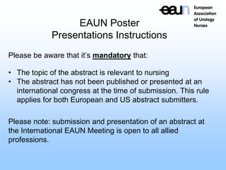 EAUN Poster
Presentations Instructions
Please be aware that it’s mandatory that:
• The topic of the abstract is relevant to nursing
• The abstract has not been published or presented at an
international congress at the time of submission. This rule
applies for both European and US abstract submitters.
Please note: submission and presentation of an abstract at
the International EAUN Meeting is open to all allied
professions.
 