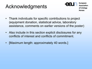Acknowledgments
• Thank individuals for specific contributions to project
(equipment donation, statistical advice, laboratory
assistance, comments on earlier versions of the poster)
• Also include in this section explicit disclosures for any
conflicts of interest and conflicts of commitment.
• [Maximum length: approximately 40 words.]
 