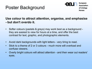 Poster Background
Use colour to attract attention, organise, and emphasise
- but don't overdo it.
• Softer colours (pastels & greys) may work best as a background -
they are easiest to view for hours at a time, and offer the best
contrast for text, graphic, and photographic elements.
• Avoid dark backgrounds with light letters - very tiring to read.
• Stick to a theme of 2 or 3 colours - much more will overload and
confuse viewers.
• Overly bright colours will attract attention - and then wear out readers'
eyes.
 