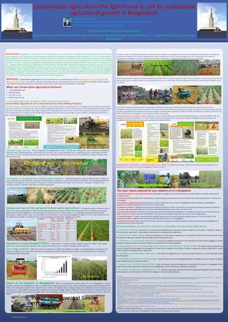RESEARCH POSTER PRESENTATION DESIGN © 2012
www.PosterPresentations.com
Definition: Conservation agriculture [CA] can be defined by a statement given by the Food and Agricultural Organization of
the United Nations) as “a concept for resource-saving agricultural crop production that strives to achieve acceptable profits together
with high and sustained production levels while concurrently conserving the environment” (FAO 2007)
What can Conservation Agriculture Achieve?
1. less machinery cost
2. 70% fuel saving
3. 50% labor saving
4. 20-50 % input saving
5. less drudgery stable yields, food security = better livelihood/income ( FAO 2011
Introduction: Bangladesh is a role model for the United Nations to be showcased for its excellent development performance to developing
nations (Rebecca, 2010, Haoliang, 2014). Agriculture value added (annual % growth) in Bangladesh was last measured at 3.11 of 6.32 of total growth in
2012 (World Bank 2012). The rural economy constitutes a significant component of the national GDP, with agriculture (including crops, livestock,
fisheries and forestry) accounting for 21 percent and the non-farm sector, which is also driven primarily by agriculture, for another 33 percent (World
Bank 2011). Therefore, a question has already been asked about the sustainability of the growth of agriculture sector with loosing 1% of arable land per
year (Mahbub 2003) and continuous degradation of soil fertility (Karim and Iqbal 2000). Inadequate knowledge on Conservation Agriculture CA among
the people, the issue of land degradations is avoided. This paper includes an initiative to provide basic knowledge on the CA to build awareness among
the Bangladeshi people. Progress of global and Indo-Gangetic-Plain on CA based agriculture is discussed to compare the current status of Bangladesh.
Benefits of CA outlined by FAO and other organizations are also mentioned. The paper also focused the progress of CA activities conducted by different
organizations in Bangladesh. Possible constrains are depicted along with recommendations for the government interventions and policy for adoption of
CA, legislation and institutional support to sustain the current growth of agriculture.
Conservation Agriculture CA is characterized by three linked principles:
Continuous minimum mechanical soil disturbance: Minimum soil disturbance refers to low disturbance or no-tillage and direct seeding. The disturbed
area must be less than 15 cm wide or less than 25% of the cropped area (whichever is lower). There should be no periodic tillage that disturbs a greater
area than the aforementioned limits. Strip tillage is allowed if the disturbed area is less than the set limits. Minimizing soil disturbance by tillage and
thus seeding directly into untilled soil, eliminating tillage altogether once the soil has been brought to good condition, and keeping soil disturbance
from cultural operations to the minimum.
Australian Center for International Agriculture (ACIRA) has been pioneer in promoting CA and they are funding different organizations. International
Development Enterprise iDE has been implementing a project supported by ACIAR, ‘Overcoming agronomic and mechanization constraints to
development and adoption of CA technologies and practices to smallholders in Rajshahi; Mymensingh; Faridpur and Dinajpur.
CIMMYT developed CA equipment Versatile Multiple-Crop Planter VMP is a hope to mitigate drought with CA equipment. Initial results indicate that the
VMP could be used in multiple modes for crop establishment of rice, i.e., strip tillage, minimum tillage, bed formation and conventional tillage. ( Islam
et al 2010).
Sustainable and Resilient Farming Systems Intensification (SRFSI) for South-Asia, an ACIAR funded agricultural R4D project, focuses on farm
management practices based on the principles of conservation agriculture (CA) and the efficient use of water resources. The four-year project activities
are being implemented in partnership with national research and development institutions, NGOs and INGOs, CG Institutes, Australian universities and
CSIRO. ( BSS 2014). Soon Bangladesh will harvest the benefit of the project.
CSISA Mechanization and Irrigation Project: CSISA-MI is a sister initiative falling under the CSISA-Bangladesh program, connecting CIMMYT, IRRI, and
WorldFish as partners in working on CA. The MI initiative aims to unlock agricultural productivity in southern Bangladesh also encouraging crop
management practices based on conservation agriculture (CA).(Krupnik 2013).
Cereal Systems Intensification in South Asia CSISA: CSISA a BMGF and USAID funded project implemented jointly by IRRI and CIMMYT also
worked on CA in central and northern Bangladesh ( Ali MA et al 2011).
The major reasons depicted for poor adaption of CA in Bangladesh:
1. Limited knowledge on conservation agriculture: Inadequate knowledge on CA among the framers, extension agencies, scientists, policy makers
and general mass.
2. Technical constraints: Quality drill, training facility / capacity building and spare parts are not available locally, local manufacturers of machines are
not available.
3. Availability of suitable herbicides: Weed control is a major problem for CA rice culture. In Bangladesh proper herbicides and knowledge of
application are limited among the farm community to control weed.
4. Extension constrains: In Bangladesh Department of Agriculture Extension (DAE) is responsible to transfer agri-technolgies equipped with efficient
man power upto village level. However, it is not known to anybody that there is any work in the name of CA.
5. Lac of government polices: The Ministry of Environment and Forest has policies and legislation on pollution and destruction of natural resources
water, air, soil etc. however, there are no legislation in the name of conservation of agriculture to save the soil from degradation.
6. Financial constrain: To sustain current agriculture growth huge amount of money is required to initiate project on CA but it is absent in the
government budget. In addition only a few donors came forward to invest for CA in Bangladesh.
7. Attitude of the general mass: The attitude of farmers and common people is that good till good crop. Due to ignorance and knowledge gap the
attitude about CA remains in the dark.
Recommendations to overcome constrains of adoption of conservation Agriculture:
1. Awareness building: Awareness on CA be build up involving farmers, researchers, extension agencies, civil societies, professors, media etc.
that Conservation Agriculture is conservation of environment to sustain growth of agriculture.
2. Government Policy making: There should be policy on conservation of agriculture, in this respect the Ministry of Environment and Forest
and Ministry of Agriculture should create posts with particular assignment on CA.
3. Education on Conservation Agriculture: Curricula on CA should be introduced in the universities and the institutes engaged to provide
education on agriculture and environment in addition training facilities should be developed.
4. Incorporation of CA in National Agriculture Research and Extension System NARES: DAE staffs should be educated and
trained on specific CA technologies and packages be in there hand to transfer to the farmers. Similarly, in agriculture research organizations should
conduct research according to farmers need on CA.
5. Legislation on Conservation Agriculture: There should be legislation for CA, to prevent activities by human or use of machines harmful
for soil properties.
6. Availability of equipment and herbicides: Suitable CA equipment for seeding/planting crops, herbicides and service provider should be
made available to the door step of the farmer.
7. Support from the international donor: Only a few donors realized the importance of extension of CA practice in Bangladesh. More
donors should come forward for the expansion of CA in Bangladesh to sustain the growth of agriculture production.
8. Formation of Voluntary organization for CA: Voluntary organization should be formed for wide spread campaign along with media to
build awareness on benefit and harm of CA like the campaign on environmental protection
References:
Ali M. Akkas , Mondal N U and Mazid MA, Cereal Systems Initiative for south Asia (CSISA), IRRICIMMYT Project, Gazipur Hub, BSRI campus, Gazipur, Bangladesh. Recognizing farmers’ innovation of direct seeded Boro rice + Mustard mixed
cropping systems and conservation agriculture based intervention for improvement. Poster for 5th World Congress on Conservation Agriculture, Brisbane, Australia 26-30 September 2011
Bangladesh Sangbad Shangstha BSS ,2014 Rangpur.
FAO 2007, http://www.fao.org/ag/ca
Harrington LW, Hopps PR 2009, The Rice-Wheat Consortium and the Asian Development Bank: a history. In: Ladha JK et al, editors. Integrated Crop and Resource Management in the Rice-Wheat System of South Asia, Book published by IRRI,
ISBN 978-971-0247-6,38p.
Haoliang Xu, Assistant Administrator and Director for the Regional Bureau for Asia and the Pacific of the United Nations Development Programme (UNDP) Daily Star, T uesday, May 27, 2014
Islam AKMS, Haque ME, Hossain MM, MA Saleque MA and RW Bell RW Water and fuel saving technologies: Unpuddled bed and strip tillage for wet season rice cultivation in Bangladesh © 2010 19th World Congress of Soil Science, Soil
Solutions for a Changing World1 – 6 August 2010, Brisbane, Australia. Published on DVD
Karim, Z and Iqbal, M.A. (ed.) (2000) Impact of Land Degradation in Bangladesh: Changing Scenario in Agricultural Land Use, Bangladesh Agricultural Research Council, Dhaka, Bangladesh, (in press).
Krupnik,TJ,2013, http://blog.cimmyt.org/cereal-systems-initiatives-for-south-asia-mechanization-and-irrigation-project-launched/
Kassam A H, Friedrich T, Derpsch R 2010 Conservation Agriculture in the 21st Century: A Paradigm of Sustainable Agriculture. Invited paper at the European Congress on Conservation Agriculture, October 2010, Madrid, Spain.
Mahbub A. 2003. Agricultural land loss and food security: An assessment. IRRI, Manila, The Philippines.
Rice-Wheat Consortium (RWC) 2004, web site -- http://www.rwc-prism.cgiar.org/rwc
Rolf Derpsh, Consultant and Theodor Friedrich, FAO Global Overview of Conservation Agriculture, Adoption. Rrolf.derpsch@tigo.com.py;Theodor.Friedrich@fao.org http://www.fao.org/ag/ca/doc/derpsch-friedrich-global-overview-ca-
adoption3.pdf
Rebecca Hansen Country Representative of the United Nations Development Programme (UNDP) in Bangladesh, Saturday, July 17, 2010, Bss, Dhaka
Roy KC, Farm Machinery and Postharvest Process Engineering Division, Bangladesh Agricultural Research Institute, Gazipur, Bangladesh, E-mail: barifmpe@bttb.net.bd , Meisner CA CIMMYT Agronomist, House 18, Road 4, Sector 4, Uttara,
Dhaka, Bangladesh, E-mail: c.meisner@cgiar.org> Haque ME,Programme Manager, CIMMYT, House 18, Road 4, Sector 4, Uttara, Dhaka, Bangladesh, Status of Conservation Tillage for Small Farming of Bangladesh ,Written for presentation at
the 2004 CIGR International Conference· Beijing Sponsored by CIGR, CSAM and CSAE,Beijing, China 11- 14 October 2004
World Bank, Agriculture - value added (annual % growth) in Bangladesh International Standard IndustrialClassification(ISIC),revision3.,http://www.tradingeconomics.com/bangladesh/agriculture-value- added-annual-percent-growth-wb-
data.html
World Bank, Agriculture in South Asia, Bangladesh: Priorities for Agriculture and Rural
Development, http://go.worldbank.org/770VR4DIU0
1.Thanks to Organizing Committee , Conference on Conservation Agriculture for Smallholders (CASH) in Asia and Africa for sponsoring
to participate the conference at Bangladesh Agricultural University, Mymensingh.
2.
Permanent organic soil cover: Three categories are distinguished: 30-60%, >60-90% and >90% ground cover, measured immediately
after the direct seeding operation. (Area with less than 30% cover is not considered as CA.) Maintaining year-round organic matter
cover over the soil, including specially introduced cover crops and intercrops and/or the mulch provided by retained residues from
the previous crop;
Diversification of crop species grown in sequences and/or associations: Rotation/association should involve at least 3 different
crops. Diversifying crop rotations, sequences and associations, adapted to local environmental conditions, and including appropriate
nitrogen fixing legumes; such rotations contribute to maintaining biodiversity above and in the soil, contribute nitrogen to the
soil/plant system, and help avoid build-up of pest populations
Global overview of the spread of Conservation Agriculture: The global empirical evidence shows
that farmer-led transformation of agricultural production systems based on Conservation Agriculture (CA) is already occurring and
gathering momentum globally as a new paradigm for the 21st century. (Table below). CA, comprising minimum mechanical soil
disturbance, organic mulch cover, and crop species diversification, is now practiced globally on about 117 M ha in all continents and
all agricultural ecologies, including in the various temperate environments. (Kassam et al 2010).
Expansion in Indo-Gangetic-Plains: In 2005 about 1.9 million ha were reported under No-tillage in this region
(Rolf et al). As was found out later this refers only to the wheat crop in a double cropping system with rice.
Zero-tillage expansion: With the arrival of millennium in 2000, the adoption of wheat zero-tillage began to accelerate (Fig
below). By 2006-07, the area under zero-till was escalated at around 3 million hectares (RWC) is was possible due to availability
reasonably priced high quality
Status of CA adoption in Bangladesh: Data on coverage and current status of CA in Bangladesh is scarce.
Possibly, research and development work on conservation tillage was started in the name of Resource Conserving Technology (RCT).
Power tiller operated seeders were imported from China, for seeding wheat without tilling soil immediately after harvesting the
monsoon rice. About 800 ha area has been brought under minimum tillage seeder in 2003-04. The performance of the bed former was
very good and 50 ha area has been brought under this technology. In 2003-04, 10 ha area was brought under zero-till drill.( Roy et al
2004)
Page-1
International Conference on Conservation
Agriculture for Smallholders (CASH) in Asia and Africa, at Bangladesh Agriculture University , 7-11 December 2014, Mymensingh,
Bangladesh.
Md. Nazim Uddin Mondal1
1 Former Deputy Director, Agriculture Extension . Department of Agriculture Extension
Gazipur, Bangladesh. Email: nazim.mondal@gmail.com
Conservation Agriculture-the light house to sail for sustainable
agricultural growth in Bangladesh
Continent Area
(‘000 ha)
Per cent of
global total
Per cent of
arable crop
land
South America 55,630 47.6 57.5
North America 39,981 34.1 15.4
Australia and New
Zealand
17,162 14.7 69.0
Asia 2630 2.2 0.5
Europe 1150 1.0 0.4
Africa 368 0.3 0.1
Global Total 116921 100 8.5
Estimated area growth of no-till wheat in the Indo-Gangetic Plains for the past 10 years (adapted
from Rice–Wheat Consortium (RWC) for the Indo-Gangetic Plains (2006).
http://www.rwc.cgiar.org).
Hobbs P R et al. Phil. Trans. R. Soc. B 2008;363:543-555
©2008 by The Royal Society
Conservation AgricultureConservation Agriculture
Diversified crops
Relay Crop
Cropping with Crop residue
No-till Seeder No-till Wheat
Power tiller Operated Seeder
PTOS
Direct seeded Boro+Mustard mixed
cropping
Source: Dr. T.J.
Krupnik, CIMYT,BD
PTOS seeded Direct Seeded Rice
Two wheal Bed Former
Zero-till crop planter
Versatile Multiple Crop Planter, VMP Zero-till seed drill ,2WT Bed planted Maize
International Development Enterprise iDE’s activities on Conservation Agriculture in Bangladesh
Multi-crop Planter Bed planted Soybean
Relay Crop
Bed planted wheat
 