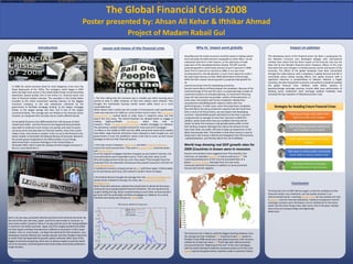 RESEARCH POSTER PRESENTATION DESIGN © 2015
www.PosterPresentations.com
causes and means of this financial crisis Why its impact went globally Impact on pakistan
Conclusion

Project of Madam Rabail Gul
Poster presented by: Ahsan Ali Kehar & Ifthikar Ahmad
The Global Financial Crisis 2008
In 2008 the world economy faced its most dangerous crisis since the
Great Depression of the 1930s. The contagion, which began in 2007
when sky-high home prices in the United States finally turned decisively
downward, spread quickly, first to the entire U.S. financial sector and
then to financial markets overseas. The casualties in the United States
included a) the entire investment banking industry, b) the biggest
insurance company, c) the two enterprises chartered by the
government to facilitate mortgage lending, d) the largest mortgage
lender, e) the largest savings and loan, and f) two of the largest
commercial banks. The carnage was not limited to the financial sector,
however, as companies that normally rely on credit suffered heavily.
As the global financial crisis 2008 started from USA because of stock
market were fallen. And the financial crisis happened because banks
were able to create too much money, too quickly, and used it to push
up house prices and speculate on financial markets. Every time a bank
makes a loan, new money is created. In the run up to the financial crisis
banks created ,In December the National Bureau of Economic Research,
the private group recognized as the official arbiter of such things,
determined that a recession had begun in the United States in
December 2007, which made this already the third longest recession in
the U.S. since World War II.
1 The first inkling that the economy was in trouble was when housing prices
started to drop in 2006. However, at that time realtors were relieved. They
thought the overheated housing market would safely return to a more
sustainable level.
What realtors didn't realize was the number of homeowners with questionable
credit who had loans for 100% (or more) of their home's value. The Community
Reinvestment Act pushed banks to make loans in subprime areas, but that
wasn't the true cause. The Gramm-Rudman Act allowed banks to engage in
trading highly-profitable derivatives, which they sold to
investors. These mortgage-backed securities needed mortgages as collateral.
The derivatives created insatiable demand for more and more mortgages.
its effects in the middle of 2007 and into 2008. Around the world stock markets
have fallen, large financial institutions have collapsed or been bought out, and
governments in even the wealthiest nations have had to come up with rescue
packages to bail out their financial systems
2 the main cause is However, hedge funds and other financial institutions
around the world owned them. They were in mutual funds, corporate assets
and pension funds.
Since the original mortgages had been chopped up and resold in tranches, the
actual derivatives were impossible to price. That's why their value on the
Why did stodgy pension funds buy such risky assets? They thought they'd be
protected from any downside risk because they owned insurance in the form of
credit default swaps.
A traditional insurance company known as AIG sold these swaps. Unfortunately,
as the derivatives went bust, AIG realized it couldn't honor all swaps.
3 the Federal Reserve thought the damage from the subprime mortgage crisis
would remain isolated to housing. For more, see Causes of the Subprime
Mortgage Crisis.
When financial institutions realized they would have to absorb all the losses,
widespread panic gripped global financial institutions. No one wanted to be
caught holding the bag. Banks resisted lending to each other so they wouldn't
get stuck with the potentially worthless mortgages as collateral. As a result,
interbank borrowing costs (known as LIBOR) rose.
the Federal Reserve thought the damage from the subprime mortgage crisis would remain isolated to housing. For more, see Causes of the Subprime Mortgage Crisis.
When financial institutions realized they would have to absorb all the losses, widespread panic gripped global financial institutions. No one wanted to be caught holding the bag. Banks resisted lending to each other so they wouldn't get stuck with the potentially worthless mortgages as collateral. As a result, interbank borrowing costs (known as LIBOR) rose.
the Federal Reserve thought the damage from the subprime mortgage crisis would remain isolated to housing. For more, see Causes of the Subprime Mortgage Crisis.
When financial institutions realized they would have to absorb all the losses, widespread panic gripped global financial institutions. No one wanted to be caught holding the bag. Banks resisted lending to each other so they wouldn't get stuck with the potentially worthless mortgages as collateral. As a result, interbank borrowing costs (known as LIBOR) rose.
As the global financial crisis 2008 started from USA because of stock market were fallen. And the financial crisis happened because banks were able to create too much money, too quickly, and used it to push up house prices and speculate on financial markets. Every time a bank makes a loan, new money is created. In the run up to the financial crisis banks created ,In December the National Bureau of Economic Research, the private group recognized as the official arbiter of such things, determined that a recession had begun in the United States in December 2007, which made this already the third longest recession in the U.S. since World War II.As the global financial crisis 2008 started from USA because of stock market were fallen. And the financial crisis happened because banks were able to create too much money, too quickly, and used it to push up house prices and speculate on financial markets. Every time a bank makes a loan, new money is created. In the run up to the financial crisis banks created ,In December the National Bureau of Economic Research, the private group recognized as the official arbiter of such things, determined that a recession had begun in the United States in December 2007, which made this already the third longest recession in the U.S. since World War II.As the global financial crisis 2008 started from USA because of stock market were fallen. And the financial crisis happened because banks were able to create too much money, too quickly, and used it to push up house prices and speculate on financial markets. Every time a bank makes a loan, new money is created. In the run up to the financial crisis banks created ,In December the National Bureau of Economic Research, the private group recognized as the official arbiter of such things, determined that a recession had begun in the United States in December 2007, which made this already the third longest recession in the U.S. since World War II.As the global financial crisis 2008 started from USA because of stock market were fallen. And the financial crisis happened because banks were able to create too much money, too quickly, and used it to push up house prices and speculate on financial markets. Every time a bank makes a loan, new money is created. In the run up to the financial crisis banks created ,In December the National Bureau of Economic Research, the private group recognized as the official arbiter of such things, determined that a recession had begun in the United States in December 2007, which made this already the third longest recession in the U.S. since World War II.As the global financial crisis 2008 started from USA because of stock market were fallen. And the financial crisis happened because banks were able to create too much money, too quickly, and used it to push up house prices and speculate on financial markets. Every time a bank makes a loan, new money is created. In the run up to the financial crisis banks created ,In December the National Bureau of Economic Research, the private group recognized as the official arbiter of such things, determined that a recession had begun in the United States in December 2007, which made this already the third longest recession in the U.S. since World War II.
Each in its own way, economies abroad marched to the American drummer. By
the end of the year, Germany, Japan, and China were locked in recession, as
were many smaller countries. Many in Europe paid the price for having dabbled
in American real estate securities. Japan and China largely avoided that pitfall,
but their export-oriented manufacturers suffered as recessions in their major
markets—the U.S. and Europe—cut deep into demand for their products. Less-
developed countries likewise lost markets abroad, and their foreign investment,
on which they had depended for growth capital, withered. With none of the
biggest economies prospering, there was no obvious engine to pull the world
out of its recession, and both government and private economists predicted a
rough recovery.
Each in its own way, economies abroad marched to the American drummer. By the end of the year, Germany, Japan, and China were locked in recession, as were many smaller countries. Many in Europe paid the price for having dabbled in American real estate securities. Japan and China largely avoided that pitfall, but their export-oriented manufacturers suffered as recessions in their major markets—the U.S. and Europe—cut deep into demand for their products. Less-developed countries likewise lost markets abroad, and their foreign investment, on which they had depended for growth capital, withered. With none of the biggest economies prospering, there was no obvious engine to pull the world out of its recession, and both government and private economists predicted a roug
AhsanBecause the whole economic activities based on baking system.
And eventually the debts became unplayable.an other effect can be
substantial reduction in their exports, as the rapid pace of trade
expansion of this decadedecelerates sharply. The IMF recently
projected growth in world trade volumes of just 4.1percent in 2009,
down from 9.3 percent as recently as 2006; in our own more
recentprojections, the deceleration is much more rapid and could in
fact lead trade volumes to fallin 2009 (World bank Forthcoming).
While the fall in export volume growth is projected tobe greater for
ad
vanced economies than for developing economies
Second round effects will likely deepen the slowdown. Because of the
investmentsurge of the past five years, an especially large number of
investment projects are alreadyunderway. As investment financing
drops off, two outcomes are possible, neither of themattractive. In
some cases, the projects will not be completed, making them
unproductive andsaddling banks’ balance sheets with non-
performing loans. In other cases, when the projectsare completed,
they will add to the excess production capacity that will result from
thAs a result of all these factors, we now expect that developing
countries’ collectiveGDP growth will decline to less than 5 percent,
compared with an average of more than 7percent in 2004-07In
addition, banks lends when they are confident that they will be
repaid. So when the economy is doing badly banks prefer to limit
their lending. However although they reduce the amount of new
loans they make, the public still have to keep up repayments on the
debts they already have. The problem is that when money is used to
repay loans, that money is destroy and disappears from the economy.
e globalslowdown, and thereby add to the risk of deflation
World map showing real GDP growth rates for
2009 (Countries in brown were in recession.
Several commentators have suggested that if the liquidity crisis
continues, an extended recession or worse could occur.[226] The
continuing development of the crisis has prompted fears of a
global economic collapse although there are now many
cautiously optimistic forecasters in addition to some prominent
sources who remain negative
The financial crisis is likely to yield the biggest banking shakeout since
the savings-and-loan meltdown.[228] Investment bank UBS stated on
October 6 that 2008 would see a clear global recession, with recovery
unlikely for at least two years.[229] Three days later UBS economists
announced that the "beginning of the end" of the crisis had begun,
with the world starting to make the necessary actions to fix the crisis:
capital injection by governments; injection made in economic history
The developing nature of the financial sector has been a saving grace for the Pakistani economy. Less developed linkages with international markets have meant that the direct impact of the financial crisis has not been felt by the Pakistani financial sector. However; effects of the crisis have been felt, even though in a limited manner, by the real sectors of the economy. The effects of the global slowdown have been transmitted through the trade balance; with a slowdown in global demand and fall in commodity prices having varying effects, the capital account; with a significant reduction in privateinflows to Pakistan. Pakistan, a fragile economy, has been facing both economic and political crisiswhich predate the global financial crisis. Inflation, trade deficit, balance of payment,foThe developing nature of the financial sector has been a saving grace for the Pakistani economy. Less developed linkages with international markets have meant that the direct impact of the financial crisis has not been felt by the Pakistani financial sector. However; effects of the crisis have been felt, even though in a limited manner, by the real sectors of the economy. The effects of the global slowdown have been transmitted through the trade balance; with a slowdown in global demand and fall in commodity prices having varying effects, the capital account; with a significant reduction in privateinflows to Pakistan. Pakistan, a fragile economy, has been facing both economic and political crisiswhich predate the global financial crisis. Inflation, trade deficit, balance of payment,foThe developing nature of the financial sector has been a saving grace for the Pakistani economy. Less developed linkages with international markets have meant that the direct impact of the financial crisis has not been felt by the Pakistani financial sector. However; effects of the crisis have been felt, even though in a limited manner, by the real sectors of the economy. The effects of the global slowdown have been transmitted through the trade balance; with a slowdown in global demand and fall in commodity prices having varying effects, the capital account; with a significant reduction in privateinflows to Pakistan. Pakistan, a fragile economy, has been facing both economic and political crisiswhich predate the global financial crisis. Inflation, trade deficit, balance of payment,foThe developing nature of the financial sector has been a saving grace for the Pakistani economy. Less developed linkages with international markets have meant that the direct impact of the financial crisis has not been felt by the Pakistani financial sector. However; effects of the crisis have been felt, even though in a limited manner, by the real sectors of the economy. The effects of the global slowdown have been transmitted through the trade balance; with a slowdown in global demand and fall in commodity prices having varying effects, the capital account; with a significant reduction in privateinflows to Pakistan. Pakistan, a fragile economy, has been facing both economic and political crisiswhich predate the global financial crisis. Inflation, trade deficit, balance of payment,foThe developing nature of the financial sector has been a saving grace for the Pakistani economy. Less developed linkages with international markets have meant that the direct impact of the financial crisis has not been felt by the Pakistani financial sector. However; effects of the crisis have been felt, even though in a limited manner, by the real sectors of the economy. The effects of the global slowdown have been transmitted through the trade balance; with a slowdown in global demand and fall in commodity prices having varying effects, the capital account; with a significant reduction in privateinflows to Pakistan. Pakistan, a fragile economy, has been facing both economic and political crisiswhich predate the global financial crisis. Inflation, trade deficit, balance of payment,foThe developing nature of the financial sector has been a saving grace for the Pakistani economy. Less developed linkages with international markets have meant that the direct impact of the financial crisis has not been felt by the Pakistani financial sector. However; effects of the crisis have been felt, even though in a limited manner, by the real sectors of the economy. The effects of the global slowdown have been transmitted through the trade balance; with a slowdown in global demand and fall in commodity prices having varying effects, the capital account; with a significant reduction in privateinflows to Pakistan. Pakistan, a fragile economy, has been facing both economic and political crisiswhich predate the global financial crisis. Inflation, trade deficit, balance of payment,foThe developing nature of the financial sector has been a saving grace for the Pakistani economy. Less developed linkages with international markets have meant that the direct impact of the financial crisis has not been felt by the Pakistani financial sector. However; effects of the crisis have been felt, even though in a limited manner, by the real sectors of the economy. The effects of the global slowdown have been transmitted through the trade balance; with a slowdown in global demand and fall in commodity prices having varying effects, the capital account; with a significant reduction in privateinflows to Pakistan. Pakistan, a fragile economy, has been facing both economic and political crisiswhich predate the global financial crisis. Inflation, trade deficit, balance of payment,foThe developing nature of the financial sector has been a saving grace for the Pakistani economy. Less developed linkages with international markets have meant that the direct impact of the financial crisis has not been felt by the Pakistani financial sector. However; effects of the crisis have been felt, even though in a limited manner, by the real sectors of the economy. The effects of the global slowdown have been transmitted through the trade balance; with a slowdown in global demand and fall in commodity prices having varying effects, the capital account; with a significant reduction in privateinflows to Pakistan. Pakistan, a fragile economy, has been facing both economic and political crisiswhich predate the global financial crisis. Inflation, trade deficit, balance of payment,foThe developing nature of the financial sector has been a saving grace for the Pakistani economy. Less developed linkages with international markets have meant that the direct impact of the financial crisis has not been felt by the Pakistani financial sector. However; effects of the crisis have been felt, even though in a limited manner, by the real sectors of the economy. The effects of the global slowdown have been transmitted through the trade balance; with a slowdown in global demand and fall in commodity prices having varying effects, the capital account; with a significant reduction in privateinflows to Pakistan. Pakistan, a fragile economy, has been facing both economic and political crisiswhich predate the global financial crisis. Inflation, trade deficit, balance of payment,foThe developing nature of the financial sector has been a saving grace for the Pakistani economy. Less developed linkages with international markets have meant that the direct impact of the financial crisis has not been felt by the Pakistani financial sector. However; effects of the crisis have been felt, even though in a limited manner, by the real sectors of the economy. The effects of the global slowdown have been transmitted through the trade balance; with a slowdown in global demand and fall in commodity prices having varying effects, the capital account; with a significant reduction in privateinflows to Pakistan. Pakistan, a fragile economy, has been facing both economic and political crisiswhich predate the global financial crisis. Inflation, trade deficit, balance of payment,foThe developing nature of the financial sector has been a saving grace for the Pakistani economy. Less developed linkages with international markets have meant that the direct impact of the financial crisis has not been felt by the Pakistani financial sector. However; effects of the crisis have been felt, even though in a limited manner, by the real sectors of the economy. The effects of the global slowdown have been transmitted through the trade balance; with a slowdown in global demand and fall in commodity prices having varying effects, the capital account; with a significant reduction in privateinflows to Pakistan. Pakistan, a fragile economy, has been facing both economic and political crisiswhich predate the global financial crisis. Inflation, trade deficit, balance of payment,foThe developing nature of the financial sector has been a saving grace for the Pakistani economy. Less developed linkages with international markets have meant that the direct impact of the financial crisis has not been felt by the Pakistani financial sector. However; effects of the crisis have been felt, even though in a limited manner, by the real sectors of the economy. The effects of the global slowdown have been transmitted through the trade balance; with a slowdown in global demand and fall in commodity prices having varying effects, the capital account; with a significant reduction in privateinflows to Pakistan. Pakistan, a fragile economy, has been facing both economic and political crisiswhich predate the global financial crisis. Inflation, trade deficit, balance of payment,fo
The developing nature of the financial sector has been a saving grace for
the Pakistani economy. Less developed linkages with international
markets have meant that the direct impact of the financial crisis has not
been felt by the Pakistani financial sector. However; effects of the crisis
have been felt, even though in a limited manner, by the real sectors of the
economy. The effects of the global slowdown have been transmitted
through the trade balance; with a slowdown in global demand and fall in
commodity prices having varying effects, the capital account; with a
significant reduction in privateinflows to Pakistan. Pakistan, a fragile
economy, has been facing both economic and political crisiswhich predate
the global financial crisis. Inflation, trade deficit, balance of
payment,foreign exchange reserves, circular debt, poor performance of
banking sector andKarachi stock exchange political instability have
remained the key indicators of Pakistaneconomic crisis.
Introduction
The financial crisis of 2007-08 has taught us that the confidence of the
financial market, once shattered, can't be quickly restored. In an
interconnected world, a seeming liquidity crisis can very quickly turn into
a solvency crisis for financial institutions, a balance of payment crisis for
sovereign countries and a full-blown crisis of confidence for the entire
world. But the silver lining is that, after every crisis in the past, markets
have come out strong to forge new beginnings.
Read more:
 