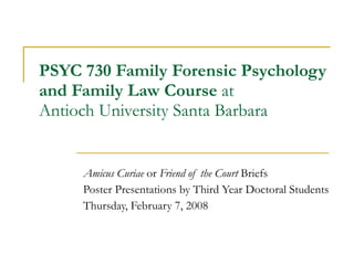 PSYC 730 Family Forensic Psychology  and Family Law Course  at  Antioch University Santa Barbara Amicus Curiae  or  Friend of the Court  Briefs Poster Presentations by Third Year Doctoral Students Thursday, February 7, 2008 