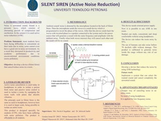 RESEARCH POSTER PRESENTATION DESIGN © 2015
www.PosterPresentations.com
Noise is unwanted sound. Sound is a
pressure wave, which consists of
alternating periods of compression and
rarefaction. In this project it is used active
noise reduction (ANR).
Problem Statement: most students have
been facing difficulties to concentrate on
their tasks due to noise, some cannot even
have a good rest in noisy environment. As
a result they decreased in productivity and
academic performance due to
unconventional environment conditions
(noise pollution).
Objective: develop a device (Silent Siren)
that cancel/reduce noise in a room.
1- INTRODUCTION/ BACKGROUND
2- LITERATURE REVIEW
Ambient sound/ noise is detected by the microphone located at the back of Silent
Siren. Then the microphone sends the waves to a small device which is
programmed to invert the phase of the waves. After that this device sends back the
waves with inverted phase to a speaker connected to the system and to the power
source that will generate a sound with the same frequency and amplitude with the
ambient noise. Finally when both waves intersect they will cancel each other and
the result will be no sound.
3- METODOLOGY 4- RESULTS & DISCUSSION
5- CONCLUSION
This device needs external power supply
Now it is possible to use ANR in one
room.
Student can study, concentrate and sleep
comfortable without using headphones.
The device can reduce the room noisy by
95%.
The ear of humans can take noise bellow
70 decibels (dB) without damage. This
product is calibrated to generate noise
inside the range without any risk of ear
damage.
7- REFERENCES
Develop a device that reduce the noise by
using ANR technology.
Future work
Implement a system that can select the
wanted sound and cancel completely the
unwanted sound.
- Eriksson, L. J., Allie, M. C., and Bremigan, C. D., (1988). Active Noise Control Using
Adaptive Digital Signal Processing. Proc. ICASSP, New York, pp. 2594-2597.
- Warnaka, G. E., Poole, L., and Tichy, J., (September, 1984). Active Attenuator. US
Patent Number 4, 473, 906
- Kumari, P. and Malhota, M. (December, 2015). Analysis of Noise Cancellation Using
ANR System. International Journal of Advanced Research in Computer Science and
Software Engineering. 12 (5), India
Active noise cancellation is used today in
headphones in order to isolate a person
from noise and passive noise control is
used to isolate a room, by equipping the
room walls with plates that absorbs
vibration.
The principle used in Silent Siren is the
same as used in headphones, however here
it is used in larger scale, being possible to
isolate an entire room.
This product is designed specially for
students (UTP), who have been suffering
with noise pollution. The product is
affordable to all students.
Supervisors: Mrs. Savita k Sugathan and Dr. Jafreezal Jaafar
Gordon Jumat ID: 20023, Mekan Yazmyradov ID: 19577,
Miguel Nhassavele ID: 20557, Muhamad Zahir Bin Shari ID: 21407
UNIVERSITI TEKNOLOGI PETRONAS
SILENT SIREN (Active Noise Reduction)
6- ADVANTAGES/ DISADVANTAGES
Cheaper way of canceling noise in an
entire room.
No need of using headphones.
It is applied for low frequency noise.
 