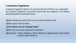 1.Customer Segments:
Customer Segment block is to present the list of Person as, organized
by Customer Segment. If you have more than one segment. It is always
recommended to prioritize them.
Who would you pitch first if you could only pitch one?
Who next? And so forth…
 For whom are we creating value?
Who are our most important customers
Examples: o Mass Market o Niche Market o Segmented o Diversified
o Multi-sided Platform
 