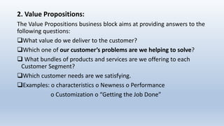 2. Value Propositions:
The Value Propositions business block aims at providing answers to the
following questions:
What value do we deliver to the customer?
Which one of our customer’s problems are we helping to solve?
 What bundles of products and services are we offering to each
Customer Segment?
Which customer needs are we satisfying.
Examples: o characteristics o Newness o Performance
o Customization o “Getting the Job Done”
 