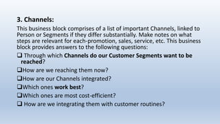 3. Channels:
This business block comprises of a list of important Channels, linked to
Person or Segments if they differ substantially. Make notes on what
steps are relevant for each-promotion, sales, service, etc. This business
block provides answers to the following questions:
 Through which Channels do our Customer Segments want to be
reached?
How are we reaching them now?
How are our Channels integrated?
Which ones work best?
Which ones are most cost-efficient?
 How are we integrating them with customer routines?
 