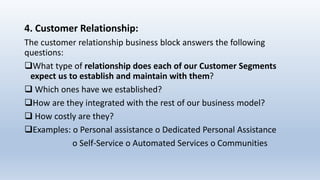 4. Customer Relationship:
The customer relationship business block answers the following
questions:
What type of relationship does each of our Customer Segments
expect us to establish and maintain with them?
 Which ones have we established?
How are they integrated with the rest of our business model?
 How costly are they?
Examples: o Personal assistance o Dedicated Personal Assistance
o Self-Service o Automated Services o Communities
 