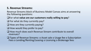 5. Revenue Streams:
Revenue Streams block of Business Model Canvas aims at answering
the following questions:
For what value are our customers really willing to pay?
 For what do they currently pay?
 How are they currently paying?
 How would they prefer to pay?
 How much does each Revenue Stream contribute to overall
revenues?
 Types of Revenue Streams: o Asset sale o Usage fee o Subscription
Fees o Lending/Renting/Leasing o Licensing o Brokerage fees
 