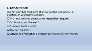 6. Key Activities:
The Key Activities block aims at answering the following set of
questions in your business model:
What Key Activities do our Value Propositions require?
Our Distribution Channels?
Customer Relationships?
Revenue streams?
Categories o Production o Problem Solving o Platform/Network
 