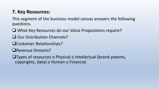 7. Key Resources:
This segment of the business model canvas answers the following
questions.
 What Key Resources do our Value Propositions require?
 Our Distribution Channels?
Customer Relationships?
Revenue Streams?
Types of resources o Physical o Intellectual (brand patents,
copyrights, data) o Human o Financial
 