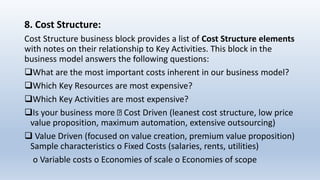 8. Cost Structure:
Cost Structure business block provides a list of Cost Structure elements
with notes on their relationship to Key Activities. This block in the
business model answers the following questions:
What are the most important costs inherent in our business model?
Which Key Resources are most expensive?
Which Key Activities are most expensive?
Is your business more Cost Driven (leanest cost structure, low price
value proposition, maximum automation, extensive outsourcing)
 Value Driven (focused on value creation, premium value proposition)
Sample characteristics o Fixed Costs (salaries, rents, utilities)
o Variable costs o Economies of scale o Economies of scope
 