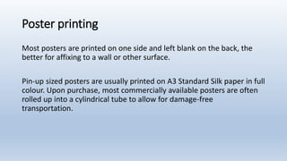 Poster printing
Most posters are printed on one side and left blank on the back, the
better for affixing to a wall or other surface.
Pin-up sized posters are usually printed on A3 Standard Silk paper in full
colour. Upon purchase, most commercially available posters are often
rolled up into a cylindrical tube to allow for damage-free
transportation.
 