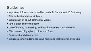Guidelines
• Important information should be readable from about 10 feet away
• Title is short and draws interest
• Word count of about 300 to 800 words
• Text is clear and to the point
• Use of bullets, numbering, and headlines make it easy to read
• Effective use of graphics, colour and fonts
• Consistent and clean layout
• Includes acknowledgments, your name and institutional affiliation
 