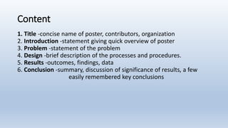Content
1. Title -concise name of poster, contributors, organization
2. Introduction -statement giving quick overview of poster
3. Problem -statement of the problem
4. Design -brief description of the processes and procedures.
5. Results -outcomes, findings, data
6. Conclusion -summary, discussion of significance of results, a few
easily remembered key conclusions
 