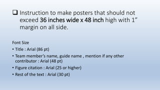  Instruction to make posters that should not
exceed 36 inches wide x 48 inch high with 1”
margin on all side.
Font Size
• Title : Arial (86 pt)
• Team member’s name, guide name , mention if any other
contributor : Arial (48 pt)
• Figure citation : Arial (25 or higher)
• Rest of the text : Arial (30 pt)
 