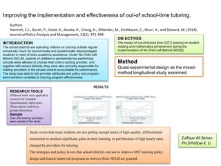 Improving the implementation and effectiveness of out-of school-time tutoring.
Authors
Heinrich, C.J., Burch, P., Good, A., Acosta, R., Cheng, H., Dillender, M., Kirshbaum, C., Nisar, H., and Stewart, M. (2014).
Journal of Policy Analysis and Management, 33(2), 471-494.
INTRODUCTION
The school districts are spending millions on tutoring outside regular
school day hours for economically and academically disadvantaged
students in need of extra academic assistance. Under No Child Left
Behind (NCLB), parents of children in persistently low performing
schools were allowed to choose their child’s tutoring provider, and
together with school districts, they were also primarily responsible for
holding providers in the private market accountable for performance.
The study was able to link provider attributes and policy and program
administration variables to tutoring program effectiveness.
OB ECTIVES
The impact of out-of-school time (OST) tutoring on student
reading and mathematics achievement during the
implementation of No Child Left Behind (NCLB).
Method
Quasi-experimental design as the mixed-
method longitudinal study examined.
RESEARCH TOOLS
Different tools were applied in
research for example
Questionnaire, Interviews,
Observations and focus
groups discussion
Sample
Over 200 tutoring providers
were sample of the study.
RESULTS
Study ravels that many students are notgetting enoughhoursof high-quality, differentiated
instruction to producesignificant gains in their learning, in part because of high hourly rates
charged byproviders for tutoring.
The strategies and policy levers that school districts can use to improve OST tutoring policy
design and launch improved programs as waivers from NCLBare granted.
Zulfiqar Ali Behan
PH.D Fellow K. U
 