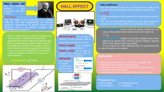 Hall Effect:
The Hall effect is the production of a voltage
difference (the Hall voltage)across an electrical
conductor, transverse to an electric current in the
conductor and to an applied magnetic field
perpendicular to the current.
Edwin Herbert Hall
was an American
physicist who
discovered hall effect
in 1879.
Applications
 Used as magnetometers, i.e. to measure magnetic field.
 Hall effect sensor used as current sensor.
 magnetic position sensing in Brushless DC Electric motors.
 Automotive fuel level indicator.
 Used to determine the n type and p type semiconductor.
Hall coefficient
 The hall coefficient is the ratio of induced electric field to the
product of the current density and the applied magnetic field.
 RH = 𝑽.𝒕
𝑰.𝑩
 It is the characteristic of the material from which the conductor is
made.
 The value of hall coefficient depends on the type,number,and
properties of the charge carriers that constitutes the current.
 Carrier density is the number of charge carriers per unit
volume. Also called Carrier concentration and is given as
n =
1
𝑅𝑞
 Carrier Mobility: Means how quickly charges moves when
pulled by an electric field. The term carrier mobility in general
refer to both electron and hole mobility.
U= RH.O where RH= Hall coefficient and O is conductivity Unit
of carrier mobility is cm/volt/sec
 When a current carrying conductor is placed in a
magnetic field, a voltage will be generated
perpendicular to both current and magnetic field.
 When a perpendicular magnetic field is present.
A Lorentz force exerted on the electron. Due to
which electron moves in perpendicular direction
to both current and magnetic field. And develop
a potential difference across the conductor or
semiconductor.
 Lorentz force F= q{E+(V*B)}
Electromagnet: It is a type of
magnet in which magnetic field is
produced by an electric current.
Power supply. It is a constant
power supply 0-20milliamp.
Gauss meter. It is used to
measure the magnetic field B.
having unit tesla or Gauss.
Hall probe.
It is made up
of indium
arsenic and is
used to sense
the hall voltage
Prepared by:
1.Ashma Singh 3. Khursheed Ahmed
2. Harshvardhan 4. Jyotiranjan
 
