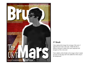 3rd Draft
I then replaced the image for an image of the actor. I
made the actor look to the side. I think that this is
effective because it makes him seem important and
arrogant as if he is too cool.

I have added a white border to the image to that it stands
out more on the page and I also added the white strip in
the background.
 