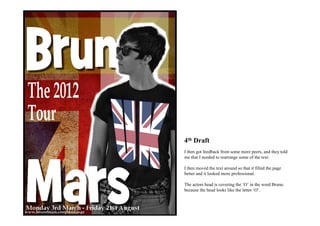 4th Draft
I then got feedback from some more peers, and they told
me that I needed to rearrange some of the text.

I then moved the text around so that it filled the page
better and it looked more professional.

The actors head is covering the ‘O’ in the word Bruno
because the head looks like the letter ‘O’.
 