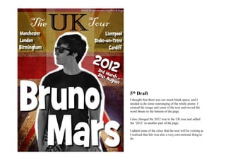 5th Draft
I thought that there was too much blank space, and I
needed to do some rearranging of the whole poster. I
centred the image and some of the text and moved the
word Bruno to the bottom of the page.

I also changed the 2012 tour to the UK tour and added
the ‘2012’ to another part of the page.

I added some of the cities that the tour will be visiting as
I realised that this was also a very conventional thing to
do.
 