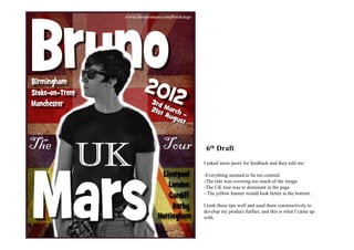 6th Draft
I asked more peers for feedback and they told me:

-Everything seemed to be too centred
-The title was covering too much of the image
-The UK tour was to dominant in the page
- The yellow banner would look better at the bottom.

I took these tips well and used them constructively to
develop my product further, and this is what I came up
with.
 