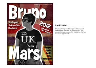 Final Product
This is my final poster, I have got all of the required
information on there, and the only thing that I have
altered from the previous draft is ‘the UK tour’ has been
moved and re-positioned.
 