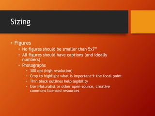 Sizing 
• Figures 
• No figures should be smaller than 5x7” 
• All figures should have captions (and ideally 
numbers) 
• Photographs 
• 300 dpi (high resolution) 
• Crop to highlight what is important the focal point 
• Thin black outlines help legibility 
• Use iNaturalist or other open-source, creative 
commons licensed resources 
 